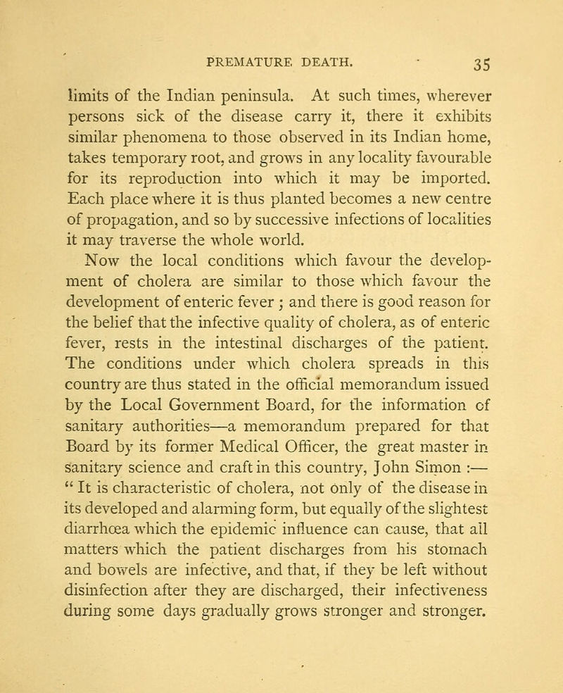 limits of the Indian peninsula. At such times, wherever persons sick of the disease carry it, there it exhibits similar phenomena to those observed in its Indian home, takes temporary root, and grows in any locality favourable for its reproduction into which it may be imported. Each place where it is thus planted becomes a new centre of propagation, and so by successive infections of localities it may traverse the whole wrorld. Now the local conditions which favour the develop- ment of cholera are similar to those which favour the development of enteric fever; and there is good reason for the belief that the infective quality of cholera, as of enteric fever, rests in the intestinal discharges of the patient. The conditions under which cholera spreads in this country are thus stated in the official memorandum issued by the Local Government Board, for the information of sanitary authorities—a memorandum prepared for that Board by its former Medical Officer, the great master in sanitary science and craft in this country, John Simon :— It is characteristic of cholera, not Only of the disease in its developed and alarming form, but equally of the slightest diarrhoea which the epidemic influence can cause, that ail matters which the patient discharges from his stomach and bowels are infective, and that, if they be left without disinfection after they are discharged, their infectiveness during some days gradually grows stronger and stronger.
