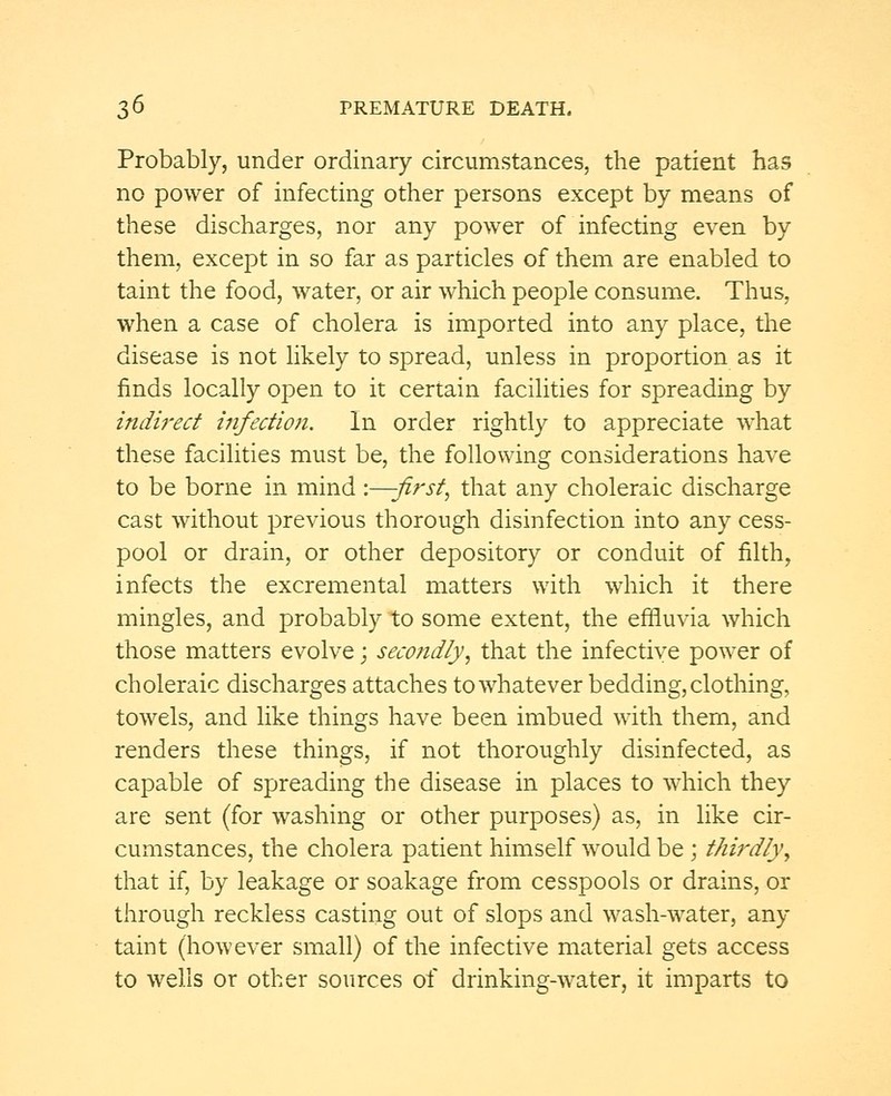 Probably, under ordinary circumstances, the patient has no power of infecting other persons except by means of these discharges, nor any power of infecting even by them, except in so far as particles of them are enabled to taint the food, water, or air which people consume. Thus, when a case of cholera is imported into any place, the disease is not likely to spread, unless in proportion as it finds locally open to it certain facilities for spreading by indirect infection. In order rightly to appreciate what these facilities must be, the following considerations have to be borne in mind :—-first, that any choleraic discharge cast without previous thorough disinfection into any cess- pool or drain, or other depository or conduit of filth, infects the excremental matters with which it there mingles, and probably to some extent, the effluvia which those matters evolve; secondly, that the infective power of choleraic discharges attaches to whatever bedding, clothing, towels, and like things have been imbued with them, and renders these things, if not thoroughly disinfected, as capable of spreading the disease in places to which they are sent (for washing or other purposes) as, in like cir- cumstances, the cholera patient himself would be ; thirdly, that if, by leakage or soakage from cesspools or drains, or through reckless casting out of slops and wash-water, any taint (however small) of the infective material gets access to wells or other sources of drinking-water, it imparts to