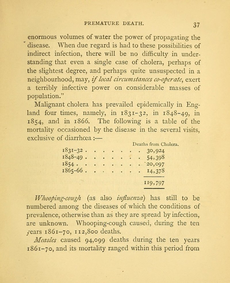 enormous volumes of water the power of propagating the disease. When due regard is had to these possibilities of indirect infection, there will be no difficulty in under- standing that even a single case of cholera, perhaps of the slightest degree, and perhaps quite unsuspected in a neighbourhood, may, if local circumstances co-operate, exert a terribly infective power on considerable masses of population. Malignant cholera has prevailed epidemically in Eng- land four times, namely, in 1831-32, in 1848-49, in 1854, and in 1866. The following is a table of the mortality occasioned by the disease in the several visits, exclusive of diarrhoea :— Deaths from Cholera. I83I-32 30,924 1848-49 54,398 1854 -20,097 1865-66 14,378 119,797 Whooping-cough (as also influenza) has still to be numbered among the diseases of which the conditions of prevalence, otherwise than as they are spread by infection, are unknown. Whooping-cough caused, during the ten /ears 1861-70, 112,800 deaths. Measles caused 94,099 deaths during the ten years 1861-70, and its mortality ranged within this period from