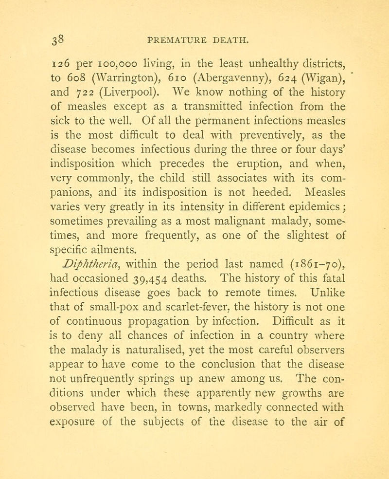 126 per 100,000 living, in the least unhealthy districts, to 608 (Warrington), 610 (Abergavenny), 624 (Wigan), and 722 (Liverpool). We know nothing of the history of measles except as a transmitted infection from the sick to the well. Of all the permanent infections measles is the most difficult to deal with preventively, as the disease becomes infectious during the three or four days' indisposition which precedes the eruption, and when, very commonly, the child still associates with its com- panions, and its indisposition is not heeded. Measles varies very greatly in its intensity in different epidemics; sometimes prevailing as a most malignant malady, some- times, and more frequently, as one of the slightest of specific ailments. Diphtheria, within the period last named (1861-70), had occasioned 39,454 deaths. The history of this fatal infectious disease goes back to remote times. Unlike that of small-pox and scarlet-fever, the history is not one of continuous propagation by infection. Difficult as it is to deny all chances of infection in a country where the malady is naturalised, yet the most careful observers appear to have come to the conclusion that the disease not unfrequently springs up anew among us. The con- ditions under which these apparently new growths are observed have been, in towns, markedly connected with exposure of the subjects of the disease to the air of