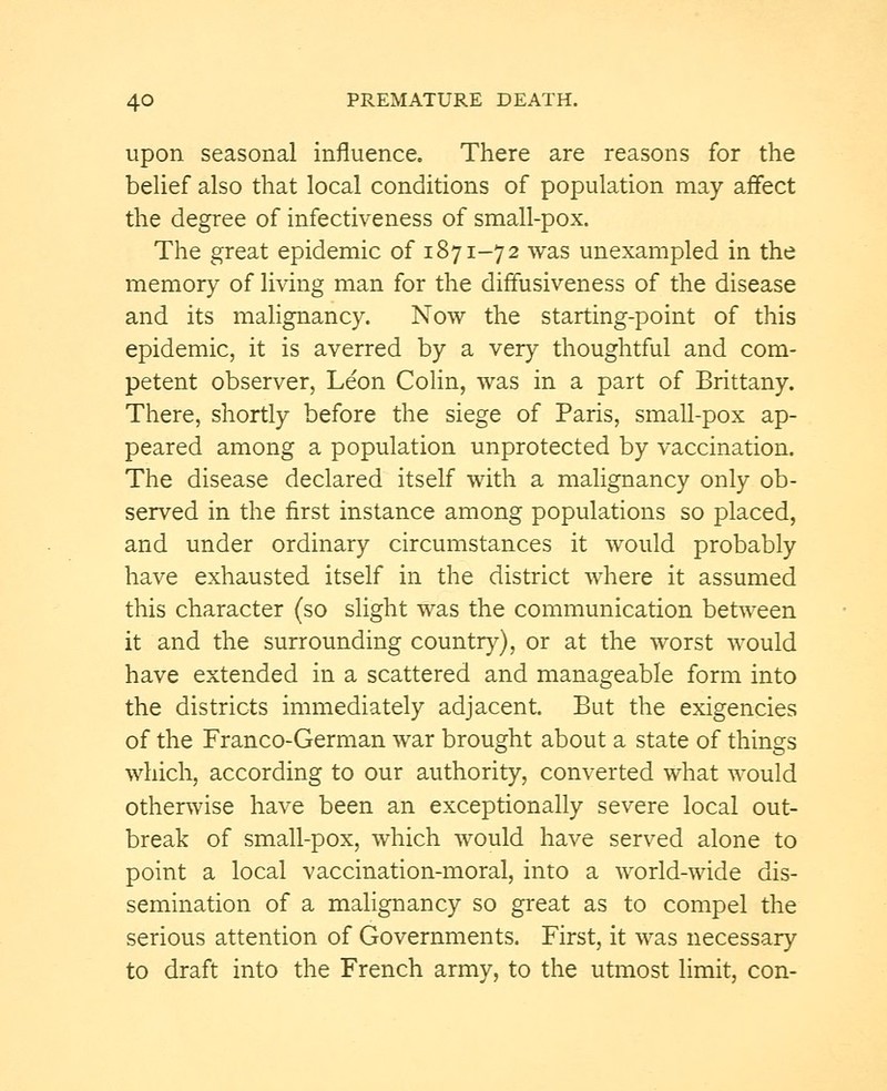 upon seasonal influence. There are reasons for the belief also that local conditions of population may affect the degree of infectiveness of small-pox. The great epidemic of 1871-72 was unexampled in the memory of living man for the diffusiveness of the disease and its malignancy. Now the starting-point of this epidemic, it is averred by a very thoughtful and com- petent observer, Leon Colin, was in a part of Brittany. There, shortly before the siege of Paris, small-pox ap- peared among a population unprotected by vaccination. The disease declared itself with a malignancy only ob- served in the first instance among populations so placed, and under ordinary circumstances it would probably have exhausted itself in the district where it assumed this character (so slight was the communication between it and the surrounding country), or at the worst would have extended in a scattered and manageable form into the districts immediately adjacent. But the exigencies of the Franco-German war brought about a state of things which, according to our authority, converted what would otherwise have been an exceptionally severe local out- break of small-pox, which would have served alone to point a local vaccination-moral, into a world-wide dis- semination of a malignancy so great as to compel the serious attention of Governments. First, it was necessary to draft into the French army, to the utmost limit, con-