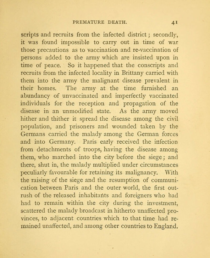 scripts and recruits from the infected district; secondly, it was found impossible to carry out in time of war those precautions as to vaccination and re-vaccination of persons added to the army which are insisted upon in time of peace. So it happened that the conscripts and recruits from the infected locality in Brittany carried with them into the army the malignant disease prevalent in their homes. The army at the time furnished an abundancy of unvaccinated and imperfectly vaccinated individuals for the reception and propagation of the disease in an unmodified state. As the army moved hither and thither it spread the disease among the civil population, and prisoners and wounded taken by the Germans carried the malady among the German forces and into Germany. Paris early received the infection from detachments of troops, having the disease among them, who marched into the city before the siege; and there, shut in, the malady multiplied under circumstances peculiarly favourable for retaining its malignancy. With the raising of the siege and the resumption of communi- cation between Paris and the outer world, the first out- rush of the released inhabitants and foreigners who had had to remain within the city during the investment, scattered the malady broadcast in hitherto unaffected pro- vinces, to adjacent countries which to that time had re- mained unaffected, and among other countries to England.