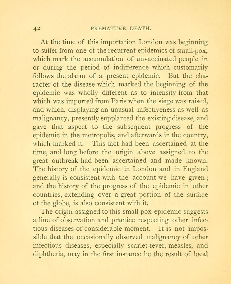 At the time of this importation London was beginning to suffer from one of the recurrent epidemics of small-pox, which mark the accumulation of unvaccinated people in or during the period of indifference which customarily follows the alarm of a present epidemic. But the cha- racter of the disease which marked the beginning of the epidemic was wholly different as to intensity from that which was imported from Paris when the siege was raised, and which, displaying an unusual infectiveness as well as malignancy, presently supplanted the existing disease, and gave that aspect to the subsequent progress of the epidemic in the metropolis, and afterwards in the country, which marked it. This fact had been ascertained at the time, and long before the origin above assigned to the great outbreak had been ascertained and made known. The history of the epidemic in London and. in England generally is consistent with the account we have given; and the history of the progress of the epidemic in other countries, extending over a great portion of the surface oi the globe, is also consistent with it. The origin assigned to this small-pox epidemic suggests a line of observation and practice respecting other infec- tious diseases of considerable moment. It is not impos- sible that the occasionally observed malignancy of other infectious diseases, especially scarlet-fever, measles, and diphtheria, may in the first instance be the result of local