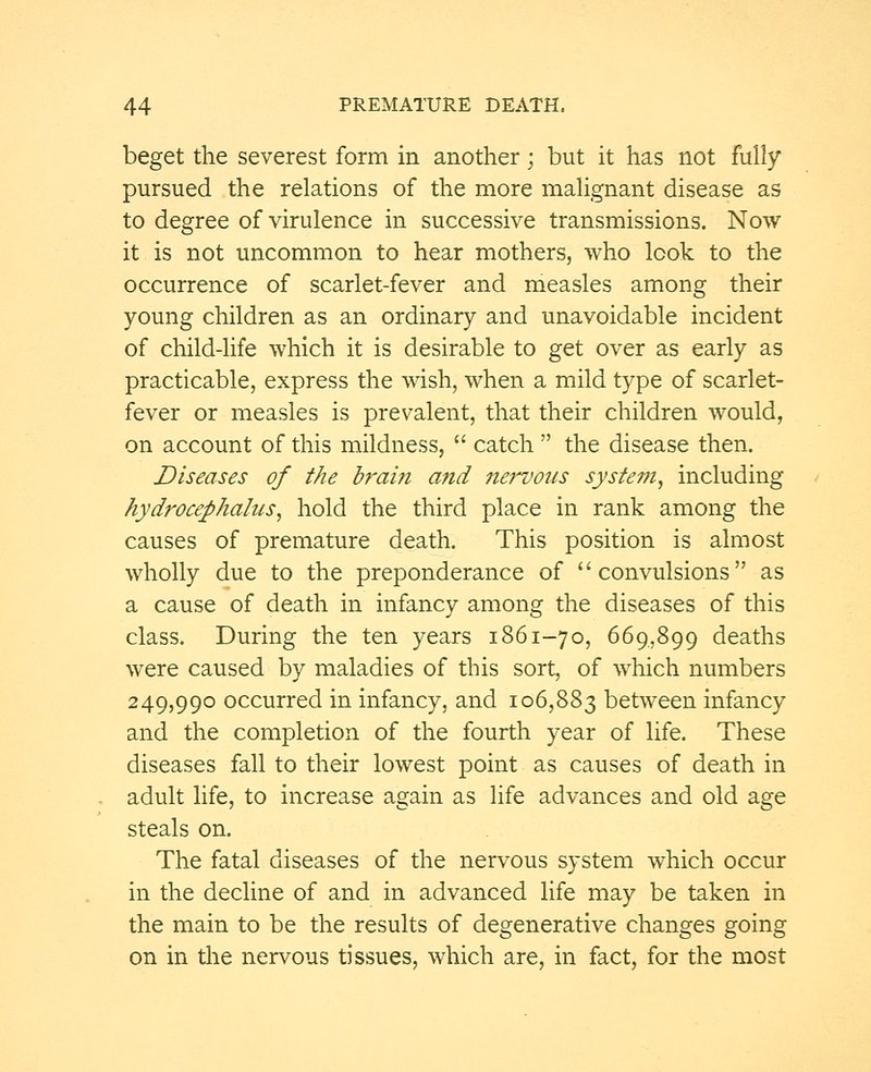 beget the severest form in another; but it has not fully pursued the relations of the more malignant disease as to degree of virulence in successive transmissions. Now it is not uncommon to hear mothers, who look to the occurrence of scarlet-fever and measles among their young children as an ordinary and unavoidable incident of child-life which it is desirable to get over as early as practicable, express the wish, when a mild type of scarlet- fever or measles is prevalent, that their children would, on account of this mildness, catch the disease then. Diseases of the brain and nervous system, including hydrocephalus, hold the third place in rank among the causes of premature death. This position is almost wholly due to the preponderance of convulsions as a cause of death in infancy among the diseases of this class. During the ten years 1861-70, 669,899 deaths were caused by maladies of this sort, of which numbers 249,990 occurred in infancy, and 106,883 between infancy and the completion of the fourth year of life. These diseases fall to their lowest point as causes of death in adult life, to increase again as life advances and old age steals on. The fatal diseases of the nervous system which occur in the decline of and in advanced life may be taken in the main to be the results of degenerative changes going on in the nervous tissues, which are, in fact, for the most