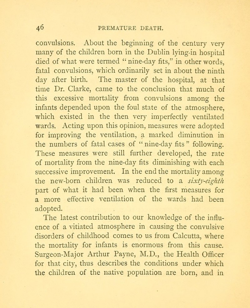 convulsions. About the beginning of the century very many of the children born in the Dublin lying-in hospital died of what were termed nine-day fits, in other words, fatal convulsions, which ordinarily set in about the ninth day after birth. The master of the hospital, at that time Dr. Clarke, came to the conclusion that much of this excessive mortality from convulsions among the infants depended upon the foul state of the atmosphere, which existed in the then very imperfectly ventilated wards. Acting upon this opinion, measures were adopted for improving the ventilation, a marked diminution in the numbers of fatal cases of nine-day fits following. These measures were still further developed, the rate of mortality from the nine-day fits diminishing with each successive improvement. In the end the mortality among the new-born children was reduced to a sixty-eighth part of what it had been when the first measures for a more effective ventilation of the wards had been adopted. The latest contribution to our knowledge of the influ- ence of a vitiated atmosphere in causing the convulsive disorders of childhood comes to us from Calcutta, where the mortality for infants is enormous from this cause. Surgeon-Major Arthur Payne, M.D., the Health Officer for that city, thus describes the conditions under which the children of the native population are born, and in