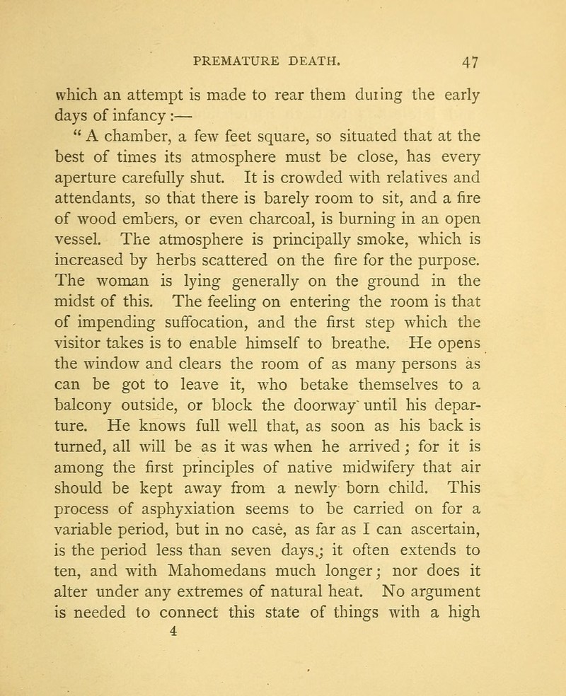 which an attempt is made to rear them dining the early days of infancy:—  A chamber, a few feet square, so situated that at the best of times its atmosphere must be close, has every aperture carefully shut. It is crowded with relatives and attendants, so that there is barely room to sit, and a fire of wood embers, or even charcoal, is burning in an open vessel. The atmosphere is principally smoke, which is increased by herbs scattered on the fire for the purpose. The woman is lying generally on the ground in the midst of this. The feeling on entering the room is that of impending suffocation, and the first step which the visitor takes is to enable himself to breathe. He opens the window and clears the room of as many persons as can be got to leave it, who betake themselves to a balcony outside, or block the doorway'until his depar- ture. He knows full well that, as soon as his back is turned, all will be as it was when he arrived; for it is among the first principles of native midwifery that air should be kept away from a newly born child. This process of asphyxiation seems to be carried on for a variable period, but in no case, as far as I can ascertain, is the period less than seven days,; it often extends to ten, and with Mahomedans much longer; nor does it alter under any extremes of natural heat. No argument is needed to connect this state of things with a high 4