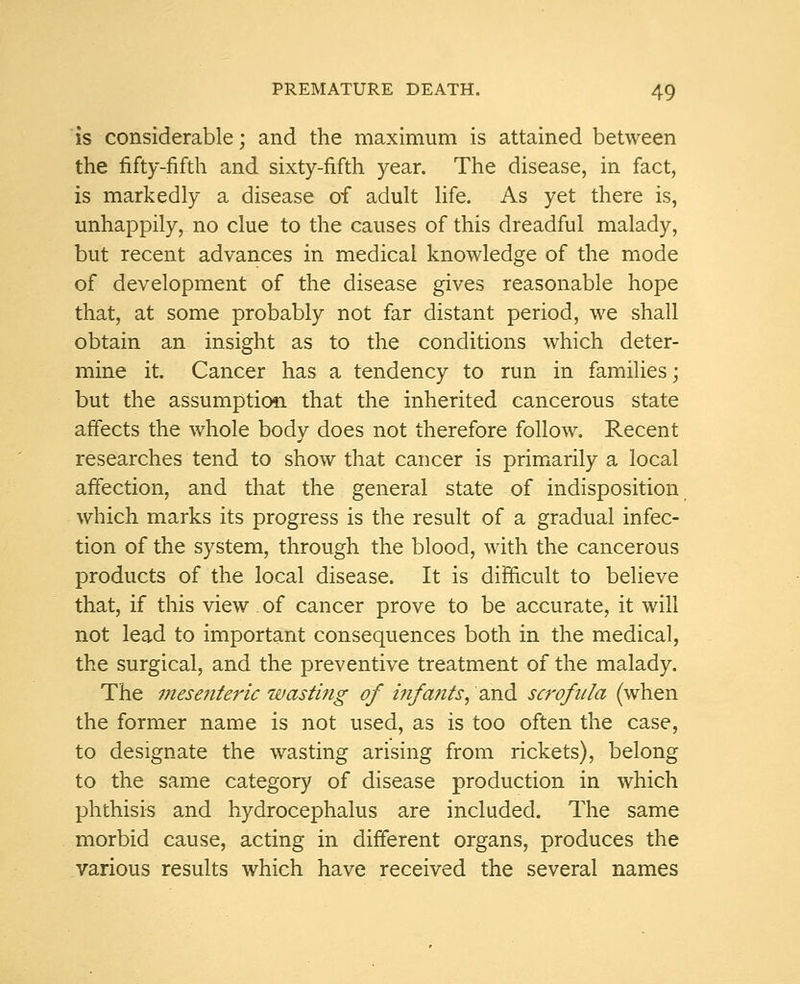 is considerable; and the maximum is attained between the fifty-fifth and sixty-fifth year. The disease, in fact, is markedly a disease of adult life. As yet there is, unhappily, no clue to the causes of this dreadful malady, but recent advances in medical knowledge of the mode of development of the disease gives reasonable hope that, at some probably not far distant period, we shall obtain an insight as to the conditions which deter- mine it. Cancer has a tendency to run in families; but the assumption, that the inherited cancerous state affects the whole body does not therefore follow. Recent researches tend to show that cancer is primarily a local affection, and that the general state of indisposition which marks its progress is the result of a gradual infec- tion of the system, through the blood, with the cancerous products of the local disease. It is difficult to believe that, if this view . of cancer prove to be accurate, it will not lead to important consequences both in the medical, the surgical, and the preventive treatment of the malady. The mesenteric wasting of infants, and scrofula (when the former name is not used, as is too often the case, to designate the wasting arising from rickets), belong to the same category of disease production in which phthisis and hydrocephalus are included. The same morbid cause, acting in different organs, produces the various results which have received the several names