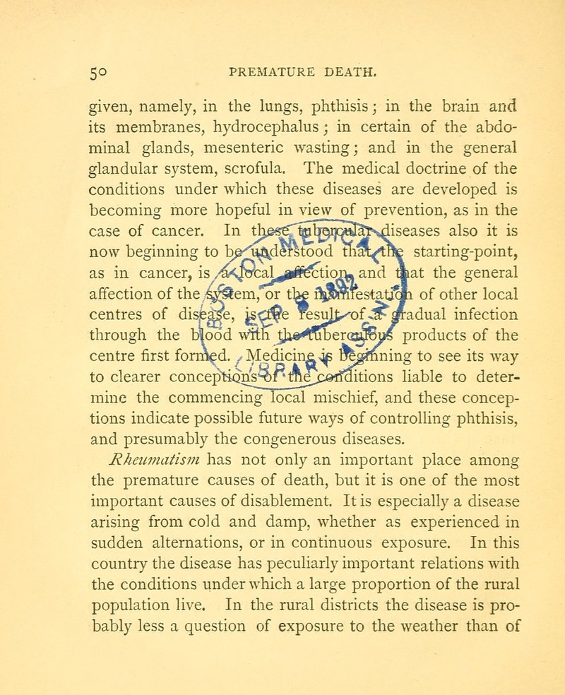 given, namely, in the lungs, phthisis; in the brain and its membranes, hydrocephalus; in certain of the abdo- minal glands, mesenteric wasting; and in the general glandular system, scrofula. The medical doctrine of the conditions under which these diseases are developed is becoming more hopeful in view of prevention, as in the case of cancer. In th^seTff^cS^sdiseases also it is now beginning to bp^u^derstood trm/tHe starting-point, as in cancer, is ,^<^cal^^ection« and mat the general affection of the/s^em, or the rTpmfestatj^Ii of other local centres of dis£|ge, ^CJ?e resuj^of^spadual infection through the b|o6d With J^a^merca^ys products of the centre first formed. f Medicine^ Damning to see its way to clearer concepho^^^me^Cj©rfaitions liable to deter- mine the commencing local mischief, and these concep- tions indicate possible future ways of controlling phthisis, and presumably the congenerous diseases. Rheumatism has not only an important place among the premature causes of death, but it is one of the most important causes of disablement. It is especially a disease arising from cold and damp, whether as experienced in sudden alternations, or in continuous exposure. In this country the disease has peculiarly important relations with the conditions under which a large proportion of the rural population live. In the rural districts the disease is pro- bably less a question of exposure to the weather than of