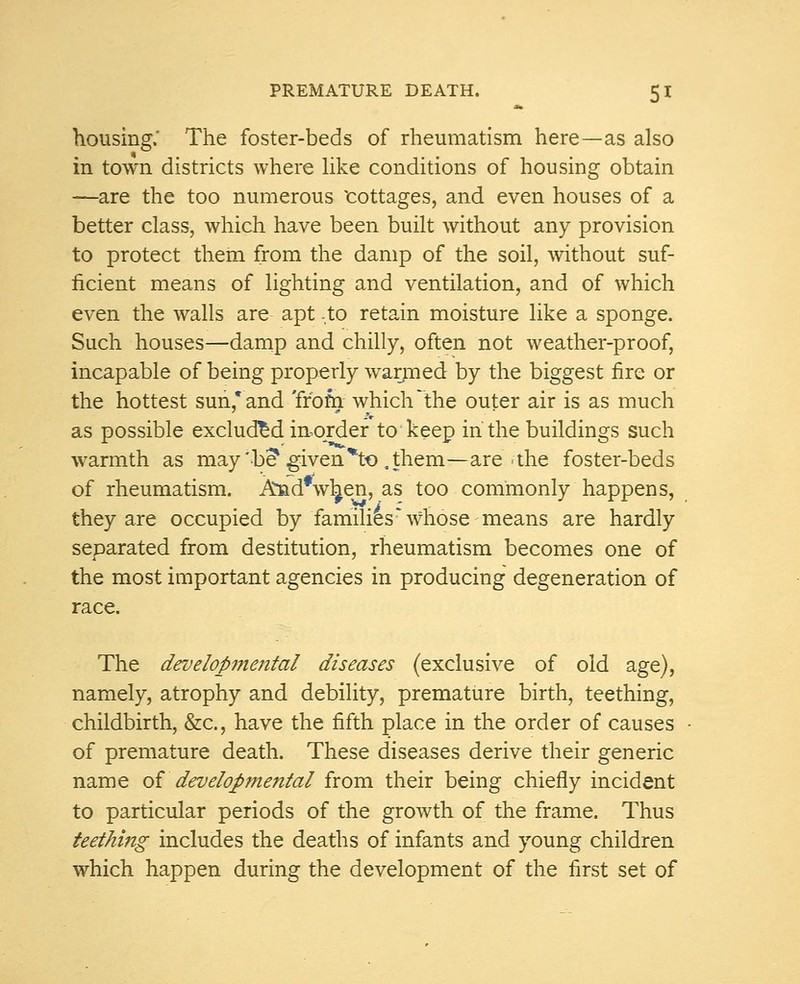 housing. The foster-beds of rheumatism here—as also in town districts where like conditions of housing obtain —are the too numerous cottages, and even houses of a better class, which have been built without any provision to protect them from the damp of the soil, without suf- ficient means of lighting and ventilation, and of which even the walls are apt -to retain moisture like a sponge. Such houses—damp and chilly, often not weather-proof, incapable of being properly warmed by the biggest fire or the hottest sun* and 'from which'the outer air is as much as possible excluded in-order to keep in the buildings such warmth as may 'be* given*to .them—are .the foster-beds of rheumatism. And*w^en, as too commonly happens, they are occupied by families* whose means are hardly separated from destitution, rheumatism becomes one of the most important agencies in producing degeneration of race. The develop?nental diseases (exclusive of old age), namely, atrophy and debility, premature birth, teething, childbirth, &c, have the fifth place in the order of causes of premature death. These diseases derive their generic name of'developmental from their being chiefly incident to particular periods of the growth of the frame. Thus teething includes the deaths of infants and young children which happen during the development of the first set of