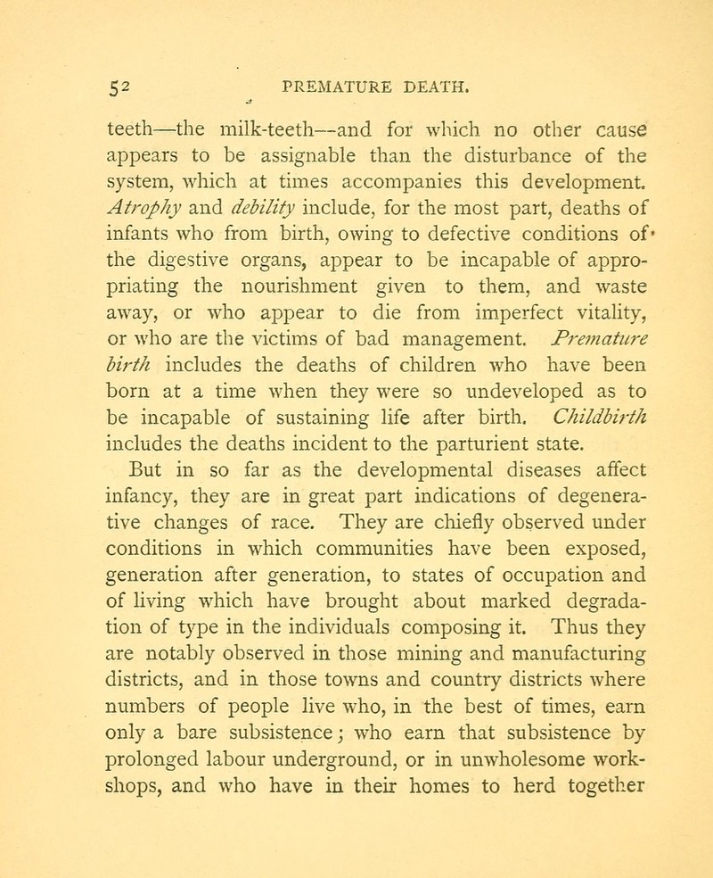 teeth—the milk-teeth—and for which no other cause appears to be assignable than the disturbance of the system, which at times accompanies this development. Atrophy and debility include, for the most part, deaths of infants who from birth, owing to defective conditions of* the digestive organs, appear to be incapable of appro- priating the nourishment given to them, and waste away, or who appear to die from imperfect vitality, or who are the victims of bad management. Premature birth includes the deaths of children who have been born at a time when they were so undeveloped as to be incapable of sustaining life after birth. Childbirth includes the deaths incident to the parturient state. But in so far as the developmental diseases affect infancy, they are in great part indications of degenera- tive changes of race. They are chiefly observed under conditions in which communities have been exposed, generation after generation, to states of occupation and of living which have brought about marked degrada- tion of type in the individuals composing it. Thus they are notably observed in those mining and manufacturing districts, and in those towns and country districts where numbers of people live who, in the best of times, earn only a bare subsistence; who earn that subsistence by prolonged labour underground, or in unwholesome work- shops, and who have in their homes to herd together