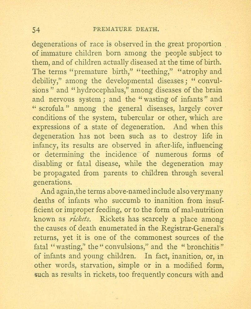 degenerations of race is observed in the great proportion of immature children born among the people subject to them, and of children actually diseased at the time of birth. The terms premature birth, teething, atrophy and debility, among the developmental diseases;  convul- sions  and  hydrocephalus, among diseases of the brain and nervous system ; and the  wasting of infants  and  scrofula among the general diseases, largely cover conditions of the system, tubercular or other, which are expressions of a state of degeneration. And when this degeneration has not been such as to destroy life in infancy, its results are observed in after-life, influencing or determining the incidence of numerous forms of disabling or fatal disease, while the degeneration may be propagated from parents to children through several generations. And again,the terms above-named include also very many deaths of infants who succumb to inanition from insuf- ficient or improper feeding, or to the form of mal-nutrition known as rickets. Rickets has scarcely a place among the causes of death enumerated in the Registrar-General's returns, yet it is one of the commonest sources of the fatal wasting, theconvulsions, and the bronchitis of infants and young children. In fact, inanition, or, in other words, starvation, simple or in a modified form, such as results in rickets, too frequently concurs with and