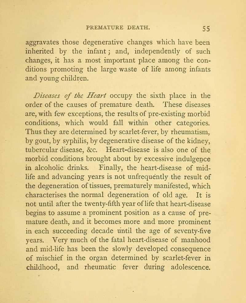 aggravates those degenerative changes which have been inherited by the infant; and, independently of such changes, it has a most important place among the con- ditions promoting the large waste of life among infants and young children. Diseases of the Heart occupy the sixth place in the order of the causes of premature death. These diseases are, with few exceptions, the results of pre-existing morbid conditions, which would fall within other categories. Thus they are determined by scarlet-fever, by rheumatism, by gout, by syphilis, by degenerative disease of the kidney, tubercular disease, &c. Heart-disease is also one of the morbid conditions brought about by excessive indulgence in alcoholic drinks. Finally, the heart-disease of mid- life and advancing years is not unfrequently the result of the degeneration of tissues, prematurely manifested, which characterises the normal degeneration of old age. It is not until after the twenty-fifth year of life that heart-disease begins to assume a prominent position as a cause of pre- mature death, and it becomes more and more prominent in each succeeding decade until the age of seventy-five years. Very much of the fatal heart-disease of manhood and mid-life has been the slowly developed consequence of mischief in the organ determined by scarlet-fever in childhood, and rheumatic fever during adolescence.