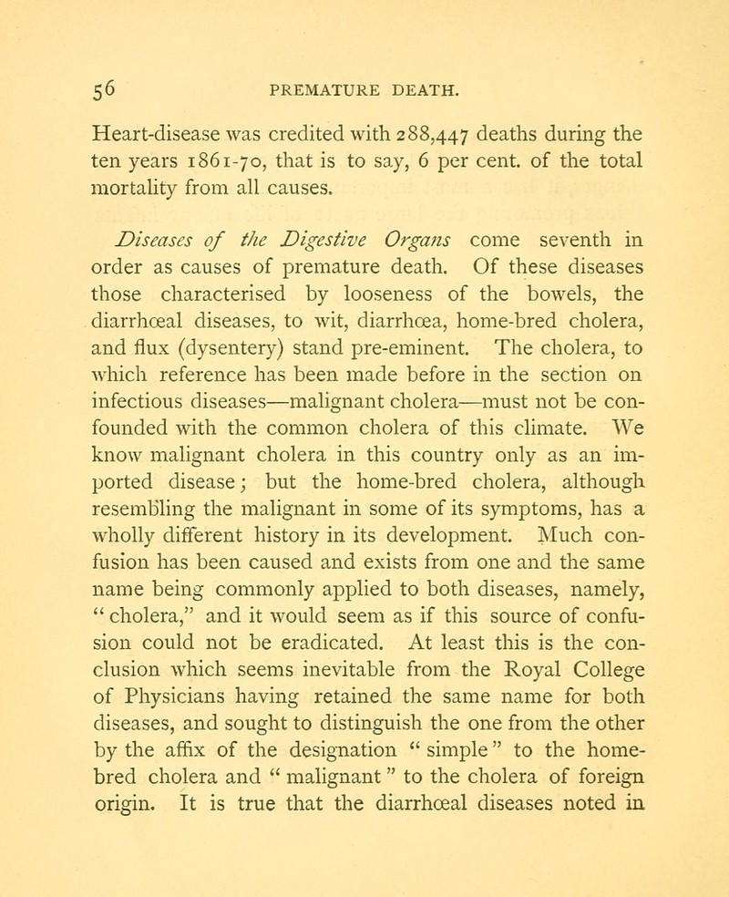 Heart-disease was credited with 288,447 deaths during the ten years 1861-70, that is to say, 6 per cent, of the total mortality from all causes. Diseases of the Digestive Organs come seventh in order as causes of premature death. Of these diseases those characterised by looseness of the bowels, the diarrhoeal diseases, to wit, diarrhoea, home-bred cholera, and flux (dysentery) stand pre-eminent. The cholera, to which reference has been made before in the section on infectious diseases—malignant cholera—must not be con- founded with the common cholera of this climate. We know malignant cholera in this country only as an im- ported disease; but the home-bred cholera, although resembling the malignant in some of its symptoms, has a wholly different history in its development. Much con- fusion has been caused and exists from one and the same name being commonly applied to both diseases, namely,  cholera, and it would seem as if this source of confu- sion could not be eradicated. At least this is the con- clusion which seems inevitable from the Royal College of Physicians having retained the same name for both diseases, and sought to distinguish the one from the other by the affix of the designation  simple to the home- bred cholera and  malignant to the cholera of foreign origin. It is true that the diarrhoeal diseases noted in