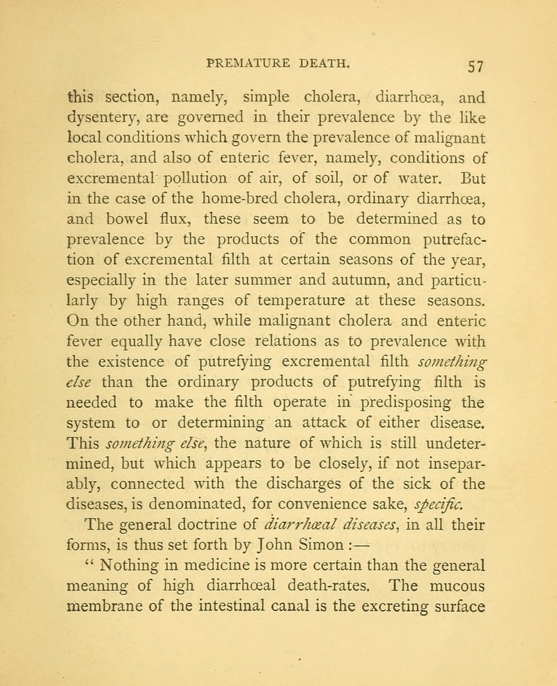 this section, namely, simple cholera, diarrhoea, and dysentery, are governed in their prevalence by the like local conditions which govern the prevalence of malignant cholera, and also of enteric fever, namely, conditions of excremental pollution of air, of soil, or of water. But in the case of the home-bred cholera, ordinary diarrhoea, and bowel flux, these seem to be determined as to prevalence by the products of the common putrefac- tion of excremental filth at certain seasons of the year, especially in the later summer and autumn, and particu- larly by high ranges of temperature at these seasons. On the other hand, while malignant cholera and enteric fever equally have close relations as to prevalence with the existence of putrefying excremental filth something else than the ordinary products of putrefying filth is needed to make the filth operate in predisposing the system to or determining an attack of either disease. This something else, the nature of which is still undeter- mined, but which appears to be closely, if not insepar- ably, connected with the discharges of the sick of the diseases, is denominated, for convenience sake, specific. The general doctrine of diarrhceal diseases, in all their forms, is thus set forth by John Simon :—  Nothing in medicine is more certain than the general meaning of high diarrhceal death-rates. The mucous membrane of the intestinal canal is the excreting surface