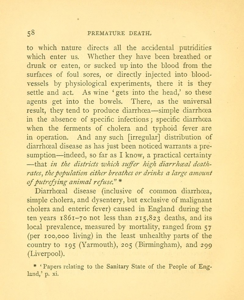 to which nature directs all the accidental putridities which enter us. Whether they have been breathed or drunk or eaten, or sucked up into the blood from the surfaces of foul sores, or directly injected into blood- vessels by physiological experiments, there it is they settle and act. As wine ' gets into the head/ so these agents get into the bowels. There, as the universal result, they tend to produce diarrhoea—simple diarrhoea in the absence of specific infections; specific diarrhoea when the ferments of cholera and typhoid fever are in operation. And any such [irregular] distribution of diarrhceal disease as has just been noticed warrants a pre- sumption—indeed, so far as I know, a practical certainty —that in the districts which suffer high diarrheal death- rates, the population either breathes or drinks a large amount of putrefying animal refuse. * Diarrhceal disease (inclusive of common diarrhoea, simple cholera, and dysentery, but exclusive of malignant cholera and enteric fever) caused in England during the ten years 1861-70 not less than 215,823 deaths, and its local prevalence, measured by mortality, ranged from 57 (per 100,000 living) in the least unhealthy parts of the country to 195 (Yarmouth), 205 (Birmingham), and 299 (Liverpool). * ' Papers relating to the Sanitary State of the People of Eng- land,' p. xi.