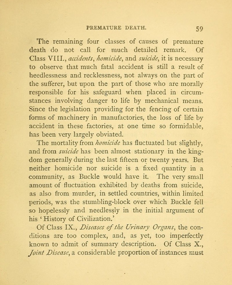 The remaining four classes of causes of premature death do not call for much detailed remark. Of Class VIII., accidents, homicide, and suicide, it is necessary to observe that much fatal accident is still a result of heedlessness and recklessness, not always on the part of the sufferer, but upon the part of those who are morally responsible for his safeguard when placed in circum- stances involving danger to life by mechanical means. Since the legislation providing for the fencing of certain forms of machinery in manufactories, the loss of life by accident in these factories, at one time so formidable, has been very largely obviated. The mortality from homicide has fluctuated but slightly, and from suicide has been almost stationary in the king- dom generally during the last fifteen or twenty years. But neither homicide nor suicide is a fixed quantity in a community, as Buckle would have it. The very small amount of fluctuation exhibited by deaths from suicide, as also from murder, in settled countries, within limited periods, was the stumbling-block over which Buckle fell so hopelessly and needlessly in the initial argument of his ' History of Civilization.' Of Class IX., Diseases of the Urinary Organs, the con- ditions are too complex, and, as yet, too imperfectly known to admit of summary description. Of Class X., Joint Disease, a considerable proportion of instances must