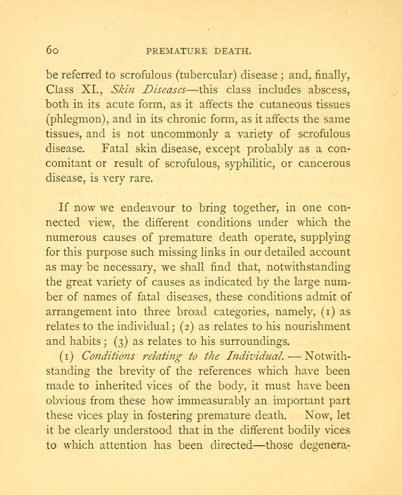 be referred to scrofulous (tubercular) disease; and, finally, Class XI., Skin Diseases—this class includes abscess, both in its acute form, as it affects the cutaneous tissues (phlegmon), and in its chronic form, as it affects the same tissues, and is not uncommonly a variety of scrofulous disease. Fatal skin disease, except probably as a con- comitant or result of scrofulous, syphilitic, or cancerous disease, is very rare. If now we endeavour to bring together, in one con- nected view, the different conditions under which the numerous causes of premature death operate, supplying for this purpose such missing links in our detailed account as may be necessary, we shall find that, notwithstanding the great variety of causes as indicated by the large num- ber of names of fatal diseases, these conditions admit of arrangement into three broad categories, namely, (i) as relates to the individual; (2) as relates to his nourishment and habits; (3) as relates to his surroundings. (1) Conditions relating to the Individual. — Notwith- standing the brevity of the references which have been made to inherited vices of the body, it must have been obvious from these how immeasurably an important part these vices play in fostering premature death. Now, let it be clearly understood that in the different bodily vices to which attention has been directed—those degenera-