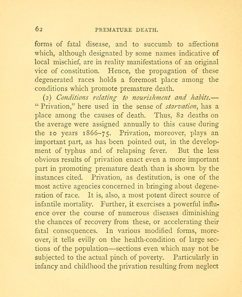 forms of fatal disease, and to succumb to affections which, although designated by some names indicative of local mischief, are in reality manifestations of an original vice of constitution. Hence, the propagation of these degenerated races holds a foremost place among the conditions which promote premature death. (2) Conditions relating to nourishment and habits.—  Privation, here used in the sense of starvation, has a place among the causes of death. Thus, 82 deaths on the average were assigned annually to this cause during the 10 years 1866-75. Privation, moreover, plays an important part, as has been pointed out, in the develop- ment of typhus and of relapsing fever. But the less obvious results of privation enact even a more important part in promoting premature death than is shown by the instances cited. Privation, as destitution, is one of the most active agencies concerned in bringing about degene- ration of race. It is, also, a most potent direct source of infantile mortality. Further, it exercises a powerful influ- ence over the course of numerous diseases diminishing the chances of recovery from these, or accelerating their fatal consequences. In various modified forms, more- over, it tells evilly on the health-condition of large sec- tions of the population—sections even which may not be subjected to the actual pinch of poverty. Particularly in infancy and childhood the privation resulting from neglect