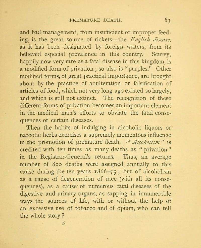 and bad management, from insufficient or improper feed- ing, is the great source of rickets—the English disease, as it has been designated by foreign writers, from its believed especial prevalence in this country. Scurvy, happily now very rare as a fatal disease in this kingdom, is a modified form of privation; so also is purples. Other modified forms, of great practical importance, are brought about by the practice of adulteration or falsification of articles of food, which not very long ago existed so largely, and which is still not extinct. The recognition of these different forms of privation becomes an important element in the medical man's efforts to obviate the fatal conse- quences of certain diseases. Then the habits of indulging in alcoholic liquors or narcotic herbs exercises a supremely momentous influence in the promotion of premature death. . Alcoholism  is credited with ten times as many deaths as  privation  in the Registrar-General's returns. Thus, an average number of 800 deaths were assigned annually to this cause during the ten years 1866-75 > Dut °f alcoholism as a cause of degeneration of race (with all its conse- quences), as a cause' of numerous fatal diseases of the digestive and urinary organs, as sapping in innumerable ways the sources of life, with or without the help of an excessive use of tobacco and of opium, who can tell the whole story ? 5