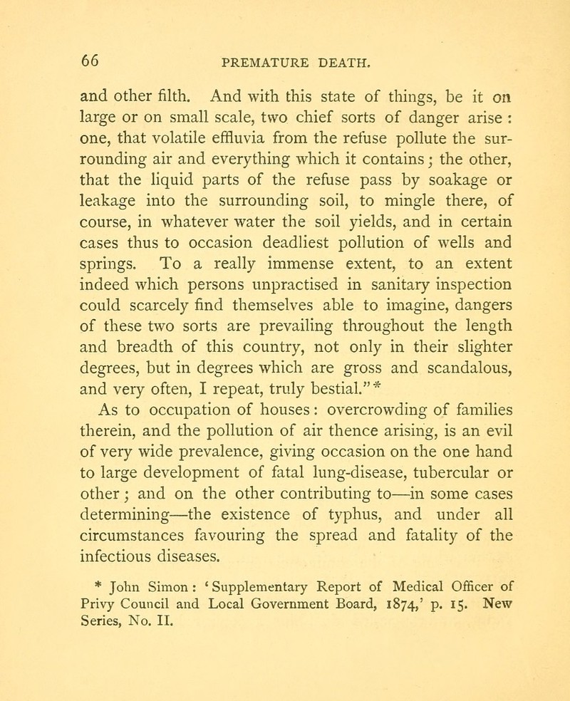and other filth. And with this state of things, be it on large or on small scale, two chief sorts of danger arise : one, that volatile effluvia from the refuse pollute the sur- rounding air and everything which it contains; the other, that the liquid parts of the refuse pass by soakage or leakage into the surrounding soil, to mingle there, of course, in whatever water the soil yields, and in certain cases thus to occasion deadliest pollution of wells and springs. To a really immense extent, to an extent indeed which persons unpractised in sanitary inspection could scarcely find themselves able to imagine, dangers of these two sorts are prevailing throughout the length and breadth of this country, not only in their slighter degrees, but in degrees which are gross and scandalous, and very often, I repeat, truly bestial.* As to occupation of houses: overcrowding of families therein, and the pollution of air thence arising, is an evil of very wide prevalence, giving occasion on the one hand to large development of fatal lung-disease, tubercular or other; and on the other contributing to—in some cases determining—the existence of typhus, and under all circumstances favouring the spread and fatality of the infectious diseases. * John Simon : ' Supplementary Report of Medical Officer of Privy Council and Local Government Board, 1874,' P« I5« New Series, No. II.