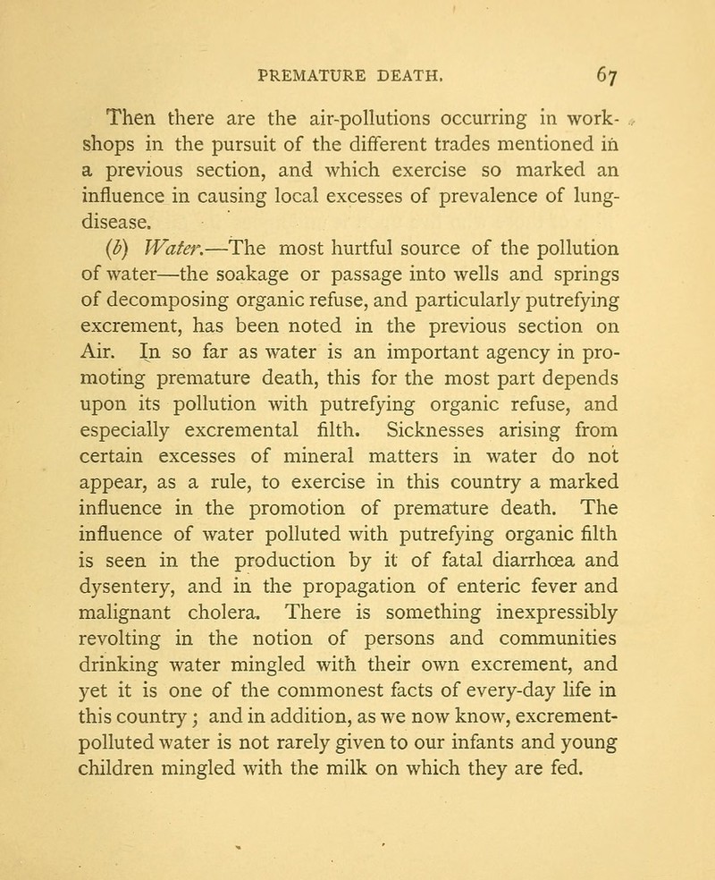 Then there are the air-pollutions occurring in work- shops in the pursuit of the different trades mentioned in a previous section, and which exercise so marked an influence in causing local excesses of prevalence of lung- disease. (b) Water.—The most hurtful source of the pollution of water—the soakage or passage into wells and springs of decomposing organic refuse, and particularly putrefying excrement, has been noted in the previous section on Air. In so far as water is an important agency in pro- moting premature death, this for the most part depends upon its pollution with putrefying organic refuse, and especially excremental filth. Sicknesses arising from certain excesses of mineral matters in water do not appear, as a rule, to exercise in this country a marked influence in the promotion of premature death. The influence of water polluted with putrefying organic filth is seen in the production by it of fatal diarrhoea and dysentery, and in the propagation of enteric fever and malignant cholera. There is something inexpressibly revolting in the notion of persons and communities drinking water mingled with their own excrement, and yet it is one of the commonest facts of every-day life in this country • and in addition, as we now know, excrement- polluted water is not rarely given to our infants and young children mingled with the milk on which they are fed.