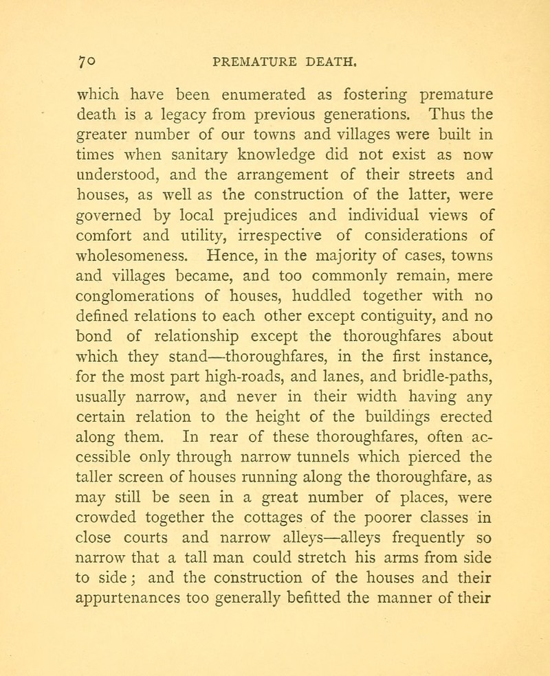 which have been enumerated as fostering premature death is a legacy from previous generations. Thus the greater number of our towns and villages were built in times when sanitary knowledge did not exist as now understood, and the arrangement of their streets and houses, as well as the construction of the latter, were governed by local prejudices and individual views of comfort and utility, irrespective of considerations of wholesomeness. Hence, in the majority of cases, towns and villages became, and too commonly remain, mere conglomerations of houses, huddled together with no denned relations to each other except contiguity, and no bond of relationship except the thoroughfares about which they stand—thoroughfares, in the first instance, for the most part high-roads, and lanes, and bridle-paths, usually narrow, and never in their width having any certain relation to the height of the buildings erected along them. In rear of these thoroughfares, often ac- cessible only through narrow tunnels which pierced the taller screen of houses running along the thoroughfare, as may still be seen in a great number of places, were crowded together the cottages of the poorer classes in close courts and narrow alleys—alleys frequently so narrow that a tall man could stretch his arms from side to side; and the construction of the houses and their appurtenances too generally befitted the manner of their