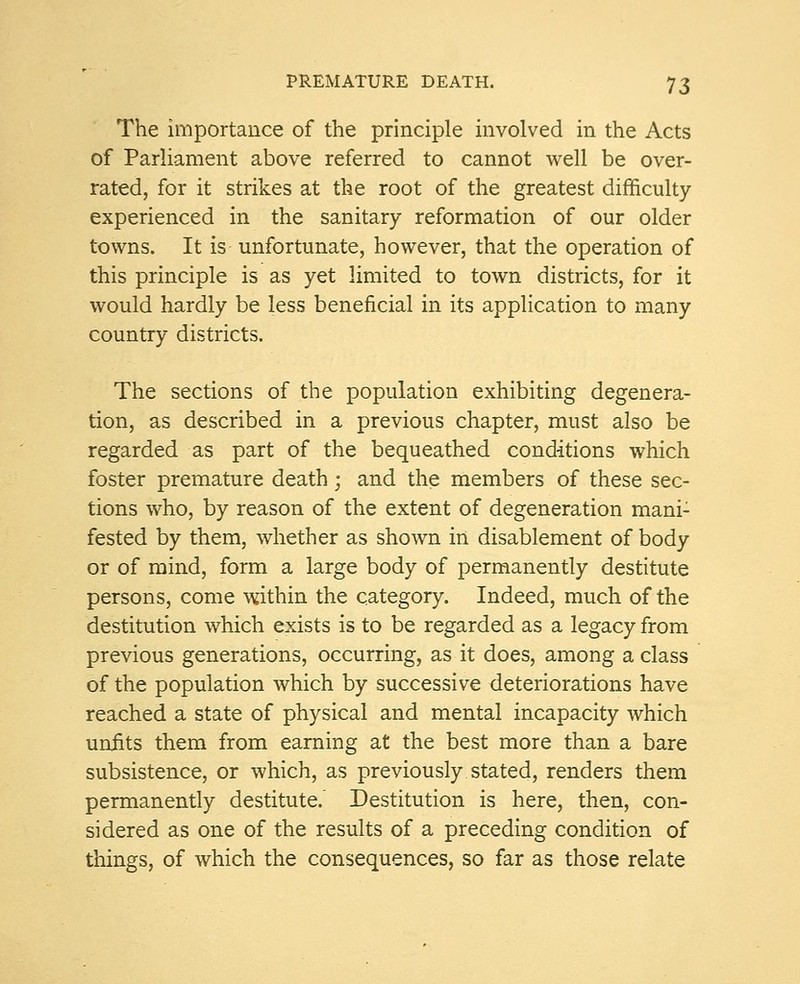 The importance of the principle involved in the Acts of Parliament above referred to cannot well be over- rated, for it strikes at the root of the greatest difficulty experienced in the sanitary reformation of our older towns. It is unfortunate, however, that the operation of this principle is as yet limited to town districts, for it would hardly be less beneficial in its application to many country districts. The sections of the population exhibiting degenera- tion, as described in a previous chapter, must also be regarded as part of the bequeathed conditions which foster premature death; and the members of these sec- tions who, by reason of the extent of degeneration mani: fested by them, whether as shown in disablement of body or of mind, form a large body of permanently destitute persons, come within the category. Indeed, much of the destitution which exists is to be regarded as a legacy from previous generations, occurring, as it does, among a class of the population which by successive deteriorations have reached a state of physical and mental incapacity which unfits them from earning at the best more than a bare subsistence, or which, as previously stated, renders them permanently destitute. Destitution is here, then, con- sidered as one of the results of a preceding condition of things, of which the consequences, so far as those relate