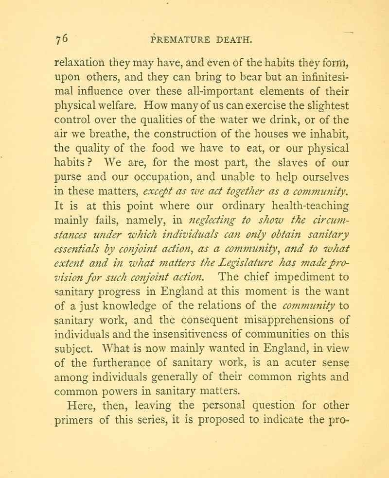 relaxation they may have, and even of the habits they form, upon others, and they can bring to bear but an infinitesi- mal influence over these all-important elements of their physical welfare. How many of us can exercise the slightest control over the qualities of the water we drink, or of the air we breathe, the construction of the houses we inhabit, the quality of the food we have to eat, or our physical habits ? We are, for the most part, the slaves of our purse and our occupation, and unable to help ourselves in these matters, except as we act together as a community. It is at this point where our ordinary health-teaching mainly fails, namely, in neglecting to show the circum- stances under which individuals can only obtain sanitary essentials by conjoint action, as a community, and to what extent a?id in what ?natters the Legislature has made pro- vision for such conjoint action. The chief impediment to sanitary progress in England at this moment is the want of a just knowledge of the relations of the community to sanitary work, and the consequent misapprehensions of individuals and the insensitiveness of communities on this subject. What is now mainly wanted in England, in view of the furtherance of sanitary work, is an acuter sense among individuals generally of their common rights and common powers in sanitary matters. Here, then, leaving the personal question for other primers of this series, it is proposed to indicate the pro-