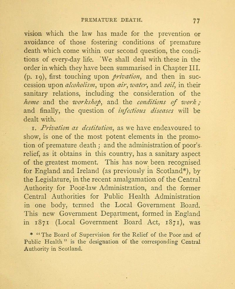 vision which the law has made for the prevention or avoidance of those fostering conditions of premature death which come within our second question, the condi- tions of every-day life. 'We shall deal with these in the order in which they have been summarised in Chapter III. (p. 19), first touching upon privation, and then in suc- cession upon alcoholism, upon air, water, and soil, in their sanitary relations, including the consideration of the home and the workshop, and the conditions of work; and finally, the question of infectious diseases will be dealt with. 1. Privation as destitution, as we have endeavoured to show, is one of the most potent elements in the promo- tion of premature death; and the administration of poor's, relief, as it obtains in this country, has a sanitary aspect of the greatest moment. This has now been recognised for England and Ireland (as previously in Scotland*), by the Legislature, in the recent amalgamation of the Central Authority for Poor-law Administration, and the former Central Authorities for Public Health Administration in one body, termed the Local Government Board. This new Government Department, formed in England in 1871 (Local Government Board Act, 1871), was * The Board of Supervision for the Relief of the Poor and of Public Health  is the designation of the corresponding Central Authority in Scotland.