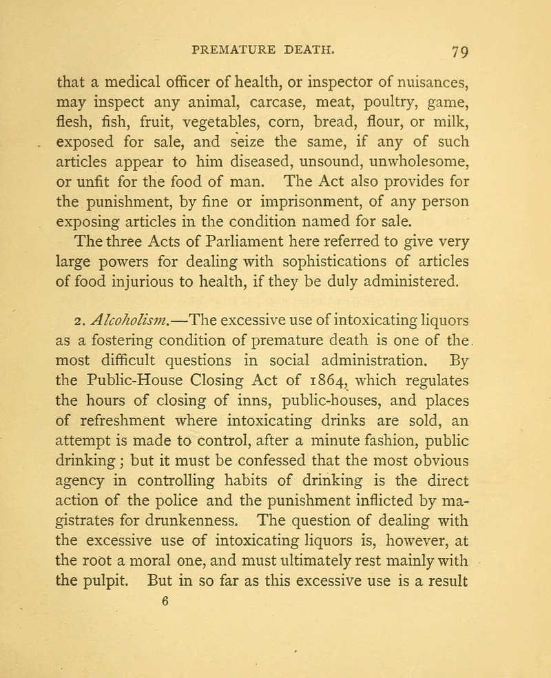that a medical officer of health, or inspector of nuisances, may inspect any animal, carcase, meat, poultry, game, flesh, fish, fruit, vegetables, corn, bread, flour, or milk, exposed for sale, and seize the same, if any of such articles appear to him diseased, unsound, unwholesome, or unfit for the food of man. The Act also provides for the punishment, by fine or imprisonment, of any person exposing articles in the condition named for sale. The three Acts of Parliament here referred to give very large powers for dealing with sophistications of articles of food injurious to health, if they be duly administered. 2. Alcoholism.—The excessive use of intoxicating liquors as a fostering condition of premature death is one of the, most difficult questions in social administration. By the Public-House Closing Act of 1864, which regulates the hours of closing of inns, public-houses, and places of refreshment where intoxicating drinks are sold, an attempt is made to control, after a minute fashion, public drinking j but it must be confessed that the most obvious agency in controlling habits of drinking is the direct action of the police and the punishment inflicted by ma- gistrates for drunkenness. The question of dealing with the excessive use of intoxicating liquors is, however, at the root a moral one, and must ultimately rest mainly with the pulpit. But in so far as this excessive use is a result 6