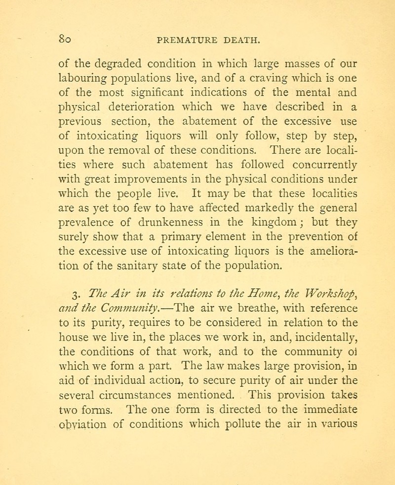 of the degraded condition in which large masses of our labouring populations live, and of a craving which is one of the most significant indications of the mental and physical deterioration which we have described in a previous section, the abatement of the excessive use of intoxicating liquors will only follow, step by step, upon the removal of these conditions. There are locali- ties where such abatement has followed concurrently with great improvements in the physical conditions under which the people live. It may be that these localities are as yet too few to have affected markedly the general prevalence of drunkenness in the kingdom; but they surely show that a primary element in the prevention of the excessive use of intoxicating liquors is the ameliora- tion of the sanitary state of the population. 3. The Air in its relations to the Home, the Workshop, and the Community.—The air we breathe, with reference to its purity, requires to be considered in relation to the house we live in, the places we work in, and, incidentally, the conditions of that work, and to the community oi which we form a part. The law makes large provision, in aid of individual action, to secure purity of air under the several circumstances mentioned. This provision takes two forms. The one form is directed to the immediate obviation of conditions which pollute the air in various