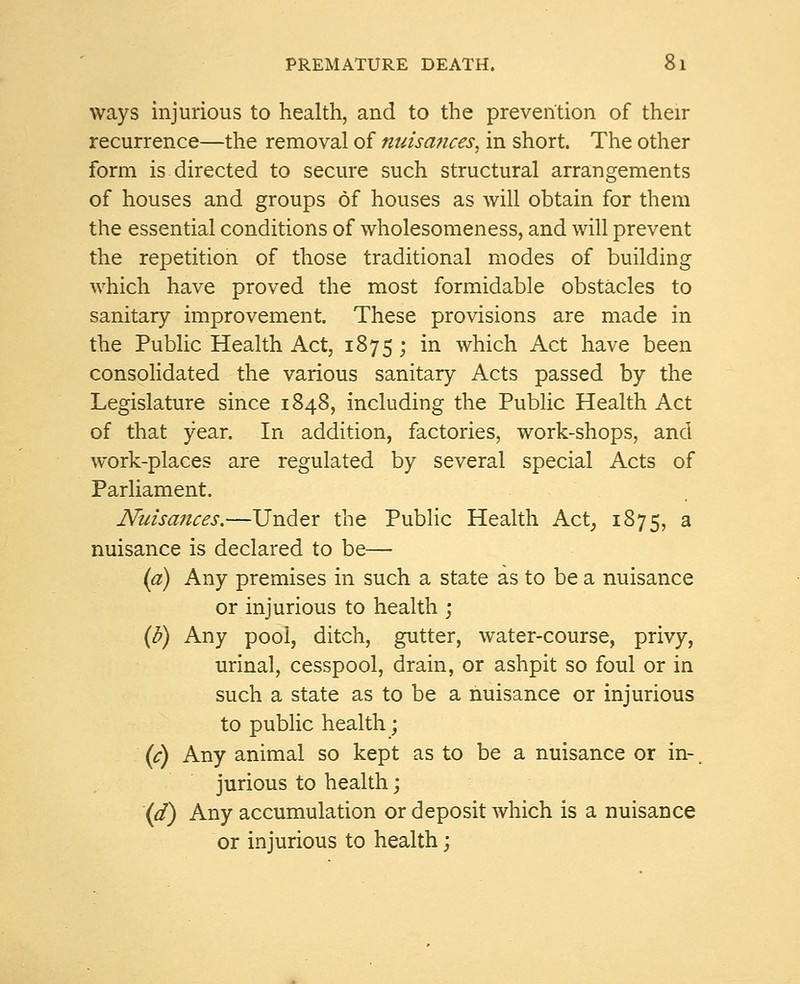 ways injurious to health, and to the prevention of their recurrence—the removal of nuisances, in short. The other form is directed to secure such structural arrangements of houses and groups of houses as will obtain for them the essential conditions of wholesomeness, and will prevent the repetition of those traditional modes of building which have proved the most formidable obstacles to sanitary improvement. These provisions are made in the Public Health Act, 1875; in which Act have been consolidated the various sanitary Acts passed by the Legislature since 1848, including the Public Health Act of that year. In addition, factories, work-shops, and work-places are regulated by several special Acts of Parliament. Nuisances.—Under the Public Health Act, 1875, a nuisance is declared to be— (a) Any premises in such a state as to be a nuisance or injurious to health ; (b) Any pool, ditch, gutter, water-course, privy, urinal, cesspool, drain, or ashpit so foul or in such a state as to be a nuisance or injurious to public health; (c) Any animal so kept as to be a nuisance or in-. jurious to health; (d) Any accumulation or deposit which is a nuisance or injurious to health;