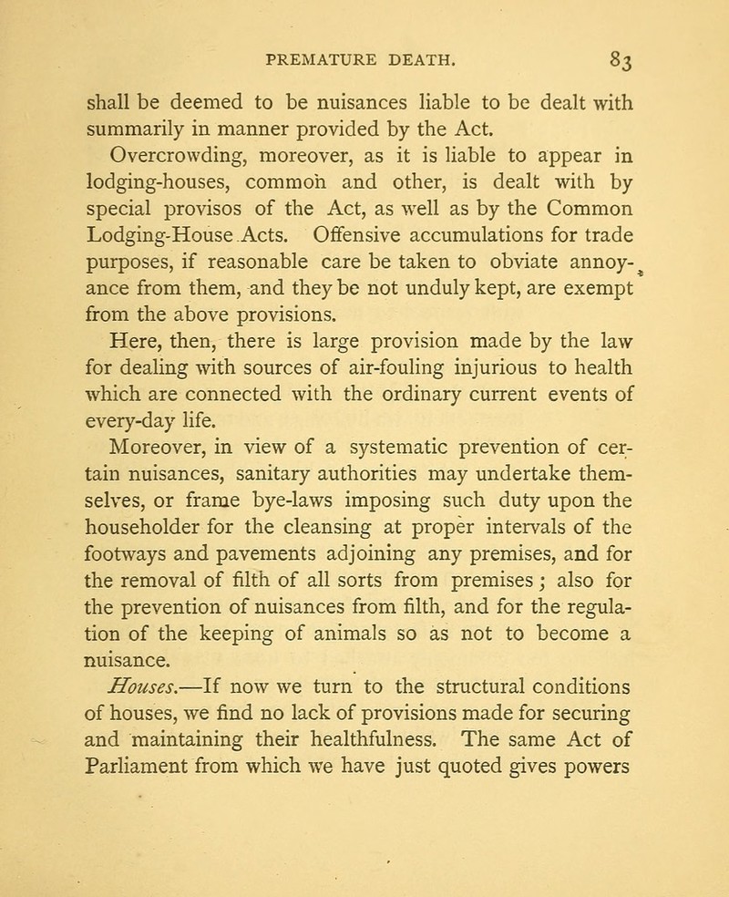 shall be deemed to be nuisances liable to be dealt with summarily in manner provided by the Act. Overcrowding, moreover, as it is liable to appear in lodging-houses, common and other, is dealt with by special provisos of the Act, as well as by the Common Lodging-House Acts. Offensive accumulations for trade purposes, if reasonable care be taken to obviate annoy- ance from them, and they be not unduly kept, are exempt from the above provisions. Here, then, there is large provision made by the law for dealing with sources of air-fouling injurious to health which are connected with the ordinary current events of every-day life. Moreover, in view of a systematic prevention of cer- tain nuisances, sanitary authorities may undertake them- selves, or frame bye-laws imposing such duty upon the householder for the cleansing at proper intervals of the footways and pavements adjoining any premises, and for the removal of filth of all sorts from premises; also for the prevention of nuisances from filth, and for the regula- tion of the keeping of animals so as not to become a nuisance. Houses.—If now we turn to the structural conditions of houses, we find no lack of provisions made for securing and maintaining their healthfulness. The same Act of Parliament from which we have just quoted gives powers