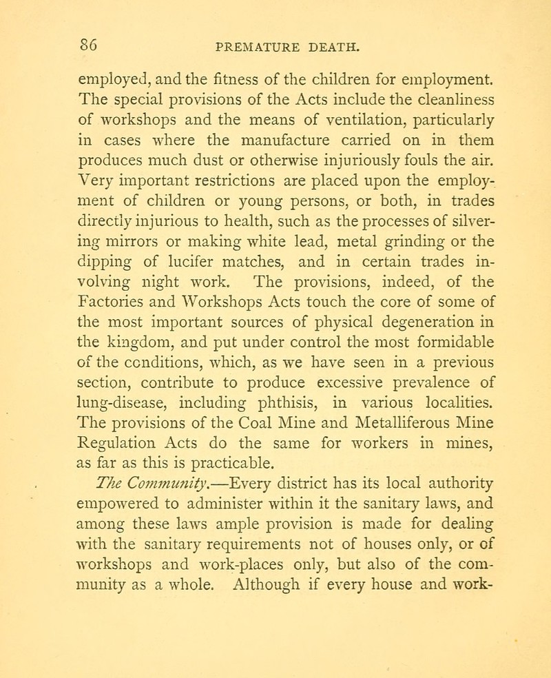 employed, and the fitness of the children for employment. The special provisions of the Acts include the cleanliness of workshops and the means of ventilation, particularly in cases where the manufacture carried on in them produces much dust or otherwise injuriously fouls the air. Very important restrictions are placed upon the employ- ment of children or young persons, or both, in trades directly injurious to health, such as the processes of silver- ing mirrors or making white lead, metal grinding or the dipping of lucifer matches, and in certain trades in- volving night work. The provisions, indeed, of the Factories and Workshops Acts touch the core of some of the most important sources of physical degeneration in the kingdom, and put under control the most formidable of the conditions, which, as we have seen in a previous section, contribute to produce excessive prevalence of lung-disease, including phthisis, in various localities. The provisions of the Coal Mine and Metalliferous Mine Regulation Acts do the same for workers in mines, as far as this is practicable. The Community.—Every district has its local authority empowered to administer within it the sanitary laws, and among these laws ample provision is made for dealing with the sanitary requirements not of houses only, or of workshops and work-places only, but also of the com- munity as a whole. Although if every house and work-