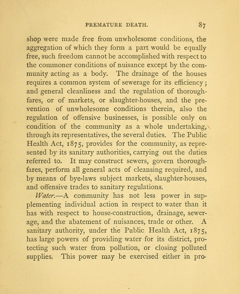 shop were made free from unwholesome conditions, the aggregation of which they form a part would be equally- free, such freedom cannot be accomplished with respect to the commoner conditions of nuisance except by the com- munity acting as a body. The drainage of the houses requires a common system of sewerage for its efficiency; and general cleanliness and the regulation of thorough- fares, or of markets, or slaughter-houses, and the pre- vention of unwholesome conditions therein, also the regulation of offensive businesses, is possible only on condition of the community as a whole undertaking, through its representatives, the several duties. The Public Health Act, 1875, provides for the community, as repre- sented by its sanitary authorities, carrying out the duties referred to. It may construct sewers, govern thorough- fares, perform all general acts of cleansing required, and by means of bye-laws subject markets, slaughter-houses, and offensive trades to sanitary regulations. Water.—A community has not less power in sup- plementing individual action in respect to water than it has with respect to house-construction, drainage, sewer- age, and the abatement of nuisances, trade or other. A sanitary authority, under the Public Health Act, 1875, has large powers of providing water for its district, pro- tecting such water from pollution, or closing polluted supplies. This power may be exercised either in pro-