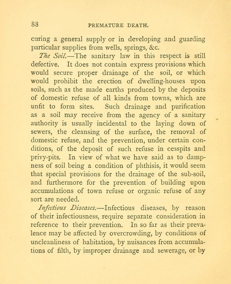 curing a general supply or in developing and guarding particular supplies from wells, springs, &c. The Soil.—The sanitary law in this respect is still defective. It does not contain express provisions which would secure proper drainage of the soil, or which would prohibit the erection of dwelling-houses upon soils, such as the made earths produced by the deposits of domestic refuse of all kinds from towns, which are unfit to form sites. Such drainage and purification as a soil may receive from the agency of a sanitary authority is usually incidental to the laying down of sewers, the cleansing of the surface, the removal of domestic refuse, and the prevention, under certain con- ditions, of the deposit of such refuse in cesspits and privy-pits. In view of what we have said as to damp- ness of soil being a condition of phthisis, it would seem that special provisions for the drainage of the sub-soil, and furthermore for the prevention of building upon accumulations of town refuse or organic refuse of any sort are needed. hifedious Diseases.—Infectious diseases, by reason of their infectiousness, require separate consideration in reference to their prevention. In so far as their preva- lence may be affected by overcrowding, by conditions of uncleanliness of habitation, by nuisances from accumula- tions of filth, by improper drainage and sewerage, or by