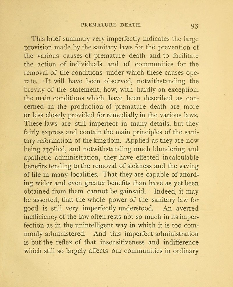 This brief summary very imperfectly indicates the large provision made by the sanitary laws for the prevention of the various causes of premature death and to facilitate the action of individuals and of communities for the removal of the conditions under which these causes ope- rate. -It will have been observed, notwithstanding the brevity of the statement, how, with hardly an exception, the main conditions which have been described as con- cerned in the production of premature death are more or less closely provided for remedially in the various laws. These laws are still imperfect in many details, but they fairly express and contain the main principles of the sani- tary reformation of the kingdom. Applied as they are now being applied, and notwithstanding much blundering and. apathetic administration, they have effected incalculable benefits tending to the removal of sickness and the saving of life in many localities. That they are capable of afford- ing wider and even greater benefits than have as yet been obtained from them cannot be gainsaid. Indeed, it may be asserted, that the whole power of the sanitary law for good is still very imperfectly understood. An averred inefficiency of the law often rests not so much in its imper- fection as in the unintelligent way in which it is too com- monly administered. And this imperfect administration is but the reflex of that insensitiveness and indifference which still so largely affects our communities in ordinary