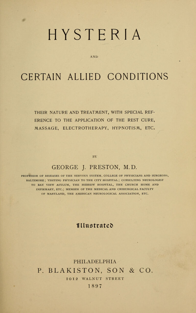 AND CERTAIN ALLIED CONDITIONS THEIR NATURE AND TREATMENT, WITH SPECIAL REF- ERENCE TO THE APPLICATION OF THE REST CURE, MASSAGE, ELECTROTHERAPY, HYPNOTISM, ETC. BY GEORGE J. PRESTON, M.D. PROFESSOR OF DISEASES OF THE NERVOUS SYSTEM, COLLEGE OF PHYSICIANS AND SURGEONS, BALTIMORE ; VISITING PHYSICIAN TO THE CITY HOSPITAL ; CONSULTING NEUROLOGIST TO BAY VIEW ASYLUM, THE HEBREW HOSPITAL, THE CHURCH HOME AND INFIRMARY, ETC.; MEMBER OF THE MEDICAL AND CHIRURGICAL FACULTY OF MARYLAND, THE AMERICAN NEUROLOGICAL ASSOCIATION, ETC. miustratefc PHILADELPHIA P. BLAKISTON, SON & CO IOI2 WALNUT STREET 189 7