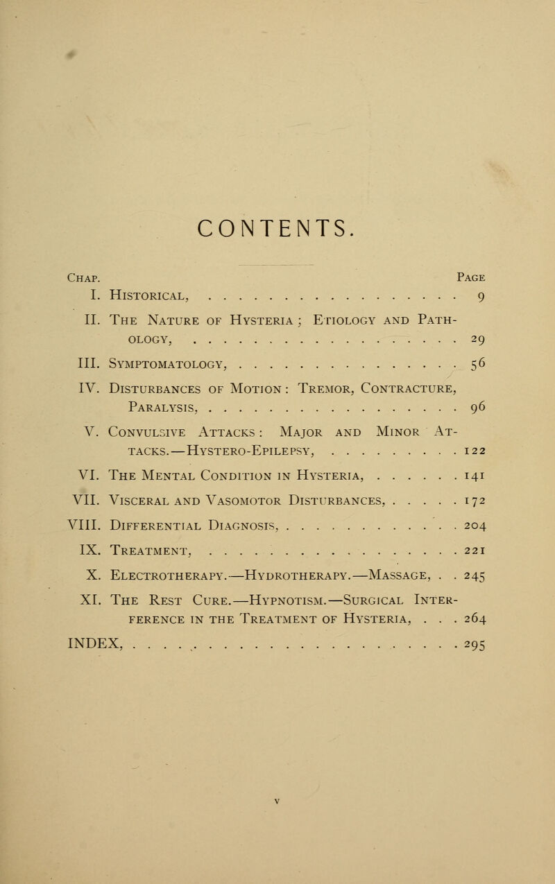 CONTENTS. Chap. Page I. Historical, 9 II. The Nature of Hysteria ; Etiology and Path- ology, 29 III. Symptomatology, 56 IV. Disturbances of Motion : Tremor, Contracture, Paralysis, 96 V. Convulsive Attacks : Major and Minor At- tacks.—Hystero-Epilepsy, 122 VI. The Mental Condition in Hysteria, 141 VII. Visceral and Vasomotor Disturbances, 172 VIII. Differential Diagnosis, 204 IX. Treatment, 221 X. Electrotherapy.—Hydrotherapy.—Massage, . . 245 XI. The Rest Cure.—Hypnotism.—Surgical Inter- ference in the Treatment of Hysteria, . . .264 INDEX, .'..., 295