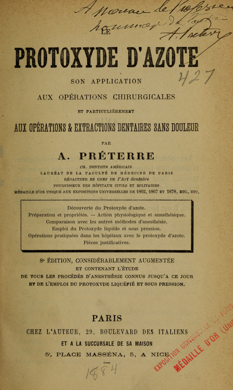 tiPz-^-iu-o— PROTOXTDE D'AZOT SON APPLICATION AUX OPÉRATIONS CHIRURGICALES ET PARTIOULIÈREMEÏTT Aïïï OPÉRATIONS & EXTRACTIONS DENTAIRES SANS DOULEUR PAR A. PRÉTERRE CH. DENTISTE AMERICAIN LAURÉAT DE LA FACULTE DE MEDECINE DE PARIS RÉDACTEUR EN CHEF DE VA.Tt dentaire FOURNISSEUR DES HÔPITAUX CIVILS ET MILITAIRES M^DAn^LE d'or UNIQUE AUX EXPOSITIONS UNIVERSELLES DE 1862, 1867 ET 1878, ETC., ETC. Découverte du Protoxyde d'azote. Préparation et propriétés. — Action physiologique et anesthésique. Comparaison avec les autres méthodes d'anesthésie. Emploi du Protoxyde liquide et sous pression. Opérations pratiquées dans les hôpitaux avec le protoxyde d'azote. Pièces justificatives. 8« ÉDITION, CONSIDERABLEMENT AUGMENTÉE ET CONTENANT L'ÉTUDE DE TOUS LES PROCÉDÉS D'ANESTHÉSIE CONNUS JUSQU'A CE JOUR BT DE l'emploi DU PROTOXYDE LIQUÉFIÉ ET SOUS PRESSION. PARIS CHEZ L'AUTEUR, 29, BOULEVARD DES ITALIENS ET A LA SUCCURSALE DE SA MAISON ■■■;>' y\ .nJ^ # 5', PLAGE M ASSÉNA, 5, A NIGEO$>' ^A/ /^f^/ <f -^