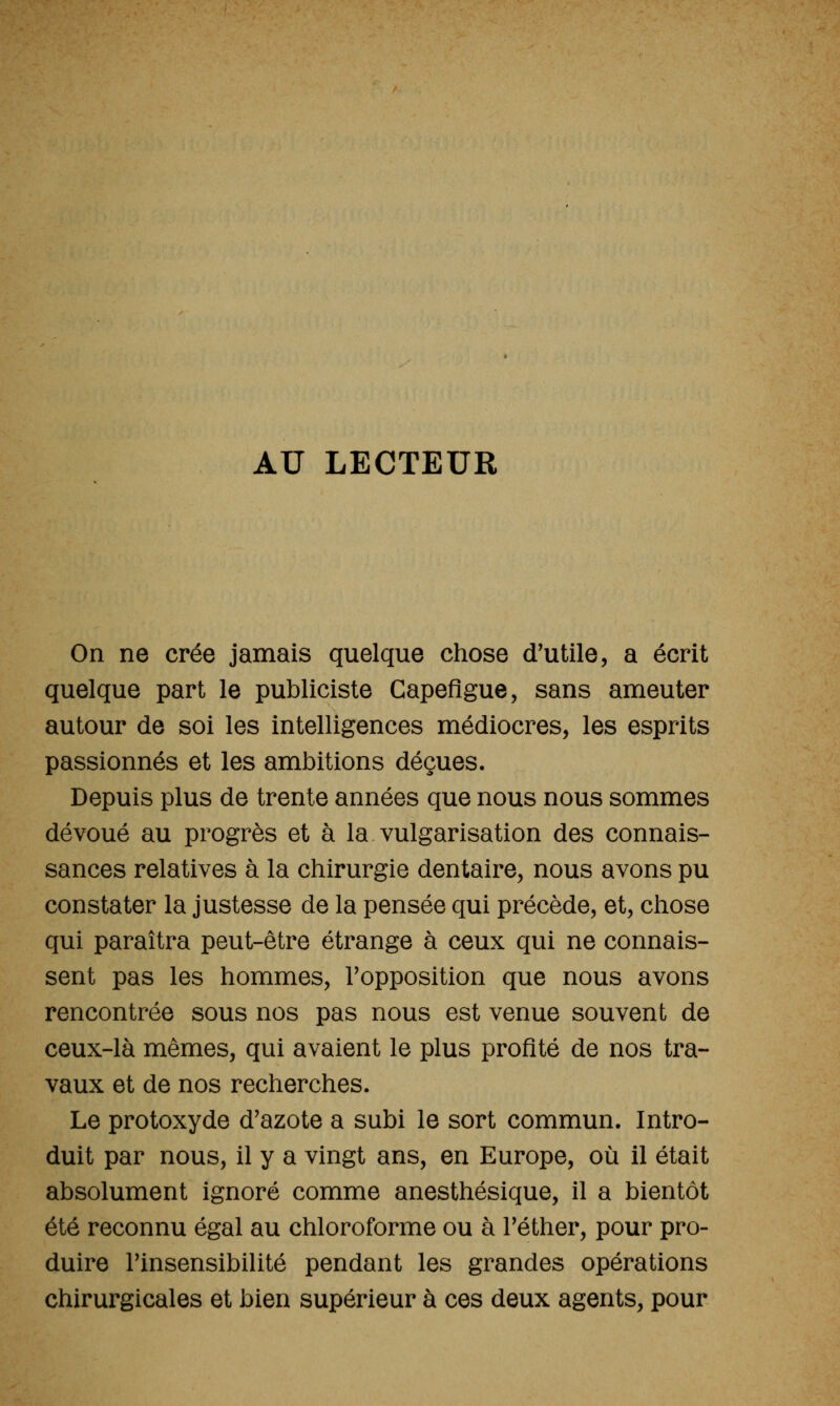AU LECTEUR On ne crée jamais quelque chose d'utile, a écrit quelque part le publiciste Capeflgue, sans ameuter autour de soi les intelligences médiocres, les esprits passionnés et les ambitions déçues. Depuis plus de trente années que nous nous sommes dévoué au progrès et à la vulgarisation des connais- sances relatives à la chirurgie dentaire, nous avons pu constater la justesse de la pensée qui précède, et, chose qui paraîtra peut-être étrange à ceux qui ne connais- sent pas les hommes, Topposition que nous avons rencontrée sous nos pas nous est venue souvent de ceux-là mêmes, qui avaient le plus profité de nos tra- vaux et de nos recherches. Le protoxyde d'azote a subi le sort commun. Intro- duit par nous, il y a vingt ans, en Europe, où il était absolument ignoré comme anesthésique, il a bientôt été reconnu égal au chloroforme ou à Téther, pour pro- duire Finsensibilité pendant les grandes opérations chirurgicales et bien supérieur à ces deux agents, pour