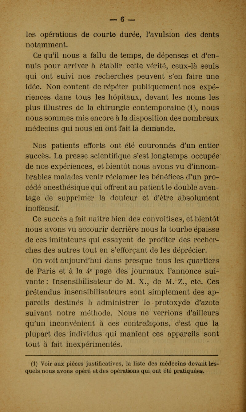 les opérations de courte durée, Tavulsion des dents notamment. Ce qu'il nous a fallu de temps, de dépenses et d'en- nuis pour arriver à établir cette vérité, ceux-là seuls qui ont suivi nos recherches peuvent s'en faire une idée. Non content de répéter publiquement nos expé- riences dans tous les hôpitaux, devant les noms les plus illustres de la chirurgie contemporaine (1), nous nous sommes mis encore à la disposition des nombreux médecins qui nous en ont fait la demande. Nos patients efforts ont été couronnés d'un entier succès. La presse scientifique s'est longtemps occupée de nos expériences, et bientôt nous avons vu d'innom- brables malades venir réclamer les bénéfices d'un pro- cédé anesthésique qui offrent au patient le double avan- tage de supprimer la douleur et d'être absolument inoffensif. Ce succès a fait naître bien des convoitises, et bientôt nous avons vu accourir derrière nous la tourbe épaisse de ces imitateurs qui essayent de profiter des recher- ches des autres tout en s'efforçant de les déprécier. On voit aujourd'hui dans presque tous les quartiers de Paris et à la 4« page des journaux l'annonce sui- vante : InsensibiHsateur de M. X., de M. Z., etc. Ces prétendus insensibilisateurs sont simplement des ap- pareils destinés a administrer le protoxyde d'azote suivant notre méthode. Nous ne verrions d'ailleurs qu'un inconvénient h ces contrefaçons, c'est que la plupart des individus qui manient ces appareils sont tout à fait inexpérimentés. (1) Voir aux pièces justificatives, la liste des médecins devant les- quels nous avons opéré et des opérations qui ont été pratiquée».