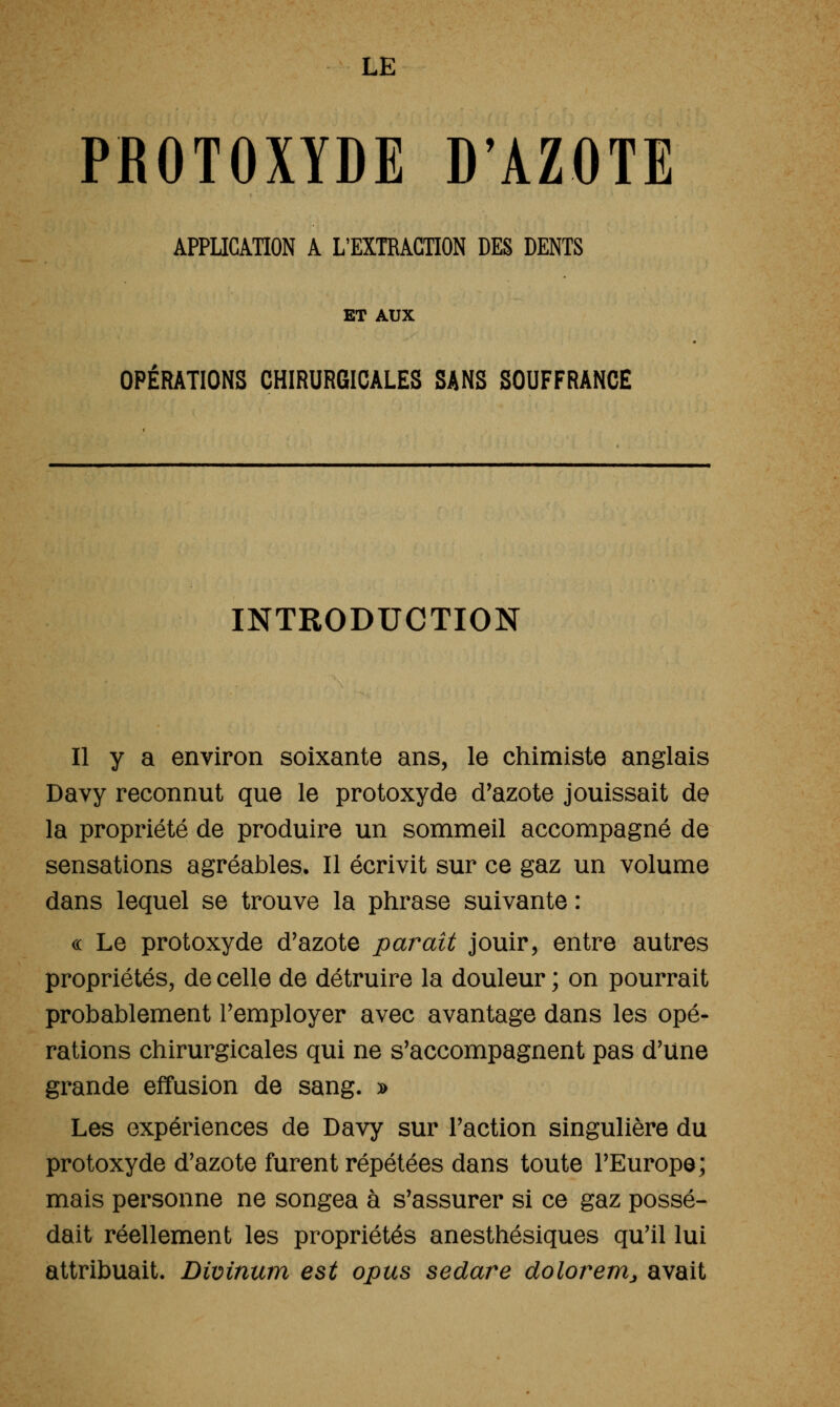 LE PROTOXYDE D'AZOTE APPUCAHON A L'EXTRACTION DES DENTS ET AUX OPERATIONS CHIRURGICALES SANS SOUFFRANCE INTRODUCTION Il y a environ soixante ans, le chimiste anglais Davy reconnut que le protoxyde d'azote jouissait de la propriété de produire un sommeil accompagné de sensations agréables. Il écrivit sur ce gaz un volume dans lequel se trouve la phrase suivante : « Le protoxyde d'azote parait jouir, entre autres propriétés, de celle de détruire la douleur ; on pourrait probablement remployer avec avantage dans les opé- rations chirurgicales qui ne s'accompagnent pas d'une grande effusion de sang. » Les expériences de Davy sur l'action singulière du protoxyde d'azote furent répétées dans toute l'Europe; mais personne ne songea à s'assurer si ce gaz possé- dait réellement les propriétés anesthésiques qu'il lui attribuait. Divinum est opus sedare dolorerrij avait