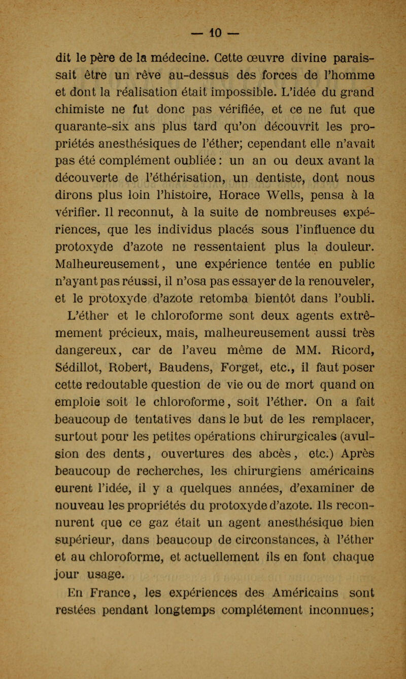 dit le père de la médecine. Cette œuvre divine parais- sait être un rêve au-dessus des forces de Thomme et dont la réalisation était impossible. L'idée du grand chimiste ne fut donc pas vérifiée, et ce ne fut que quarante-six ans plus tard qu'on découvrit les pro- priétés anesthésiques de Féther; cependant elle n'avait pas été complément oubliée : un an ou deux avant la découverte de Tétliérisation, un dentiste, dont nous dirons plus loin l'histoire, Horace Wells, pensa à la vérifier. 11 reconnut, à la suite de nombreuses expé- riences, que les individus placés sous l'influence du protoxyde d'azote ne ressentaient plus la douleur. Malheureusement, une expérience tentée en public n'ayant pas réussi, il n'osa pas essayer de la renouveler, et le protoxyde d'azote retomba bientôt dans l'oubli. L'éther et le chloroforme sont deux agents extrê- mement précieux, mais, malheureusement aussi très dangereux, car de l'aveu même de MM. Ricord, Sédillot, Robert, Baudens, Forget, etc., il faut poser cette redoutable question de vie ou de mort quand on emploie soit le chloroforme, soit l'éther. On a fait beaucoup de tentatives dans le but de les remplacer, surtout pour les petites opérations chirurgicales (avul- sion des dents, ouvertures des abcès, etc.) Après beaucoup de recherches, les chirurgiens américains eurent l'idée, il y a quelques années, d'examiner de nouveau les propriétés du protoxyde d'azote. Ils recon- nurent que ce gaz était un agent anesthésique bien supérieur, dans beaucoup de circonstances, à l'éther et au chloroforme, et actuellement ils en font chaque jour usage. En France, les expériences des Américains sont restées pendant longtemps complètement inconnues;