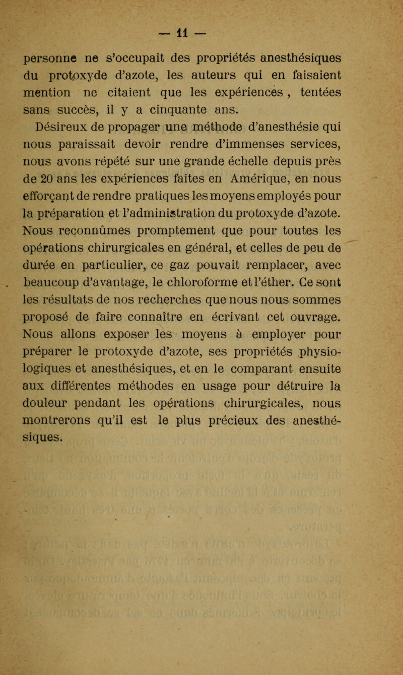 personne ne s'occupait des propriétés anesthésiques du prot.oxyde d'azote, les auteurs qui en faisaient mention ne citaient que les expériences, tentées sans succès, il y a cinquante ans. Désireux de propager une méthode d'anesthésie qui nous paraissait devoir rendre d'immenses services, nous avons répété sur une grande échelle depuis près de 20 ans les expériences faites en Amérique, en nous efforçait de rendre pratiques les moyens employés pour la préparation et Fadministration du protoxyde d'azote. Nous reconnûmes promptement que pour toutes les opérations chirurgicales en général, et celles de peu de durée en particulier, ce gaz pouvait remplacer, avec beaucoup d'avantage, le chloroforme et l'éther. Ce sont les résultats de nos recherches que nous nous sommes proposé de faire connaître en écrivant cet ouvrage. Nous allons exposer les moyens à employer pour préparer le protoxyde d'azote, ses propriétés physio- logiques et anesthésiques, et en le comparant ensuite aux différentes méthodes en usage pour détruire la douleur pendant les opérations chirurgicales, nous montrerons qu'il est le plus précieux des anesthé- siques.