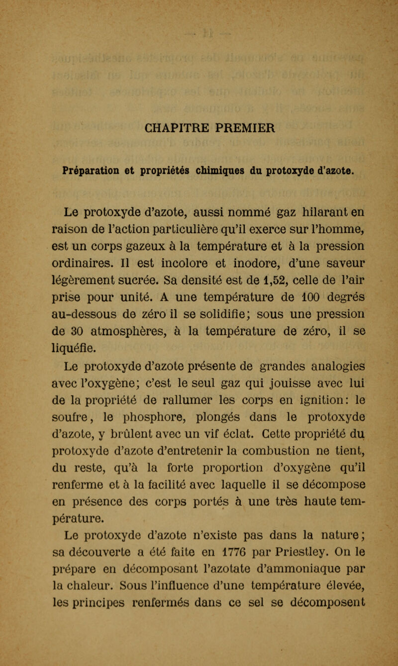 CHAPITRE PREMIER Préparation et propriétés chimiques du protozyde d'azote. Le protoxyde d'azote, aussi nommé gaz hilarant en raison de Faction particulière qu'il exerce sur l'homme, est un corps gazeux à la température et à la pression ordinaires. Il est incolore et inodore, d'une saveur légèrement sucrée. Sa densité est de 1,52, celle de l'air prise pour unité. A une température de 100 degrés au-dessous de zéro il se solidifie; sous une pression de 30 atmosphères, à la température de zéro, il se liquéfie. Le protoxyde d'azote présente de grandes analogies avec l'oxygène; c'est le seul gaz qui jouisse avec lui de la propriété de rallumer les corps en ignition : le soufre, le phosphore, plongés dans le protoxyde d'azote, y brûlent avec un vif éclat. Cette propriété du protoxyde d'azote d'entretenir la combustion ne tient, du reste, qu'à la forte proportion d'oxygène qu'il renferme et à la facilité avec laquelle il se décompose en présence des corps portés à une très haute tem- pérature. Le protoxyde d'azote n'existe pas dans la nature; sa découverte a été faite en 1776 par Priestley. On le prépare en décomposant l'azotate d'ammoniaque par la chaleur. Sous l'influence d'une température élevée, les principes renfermés dans ce sel se décomposent