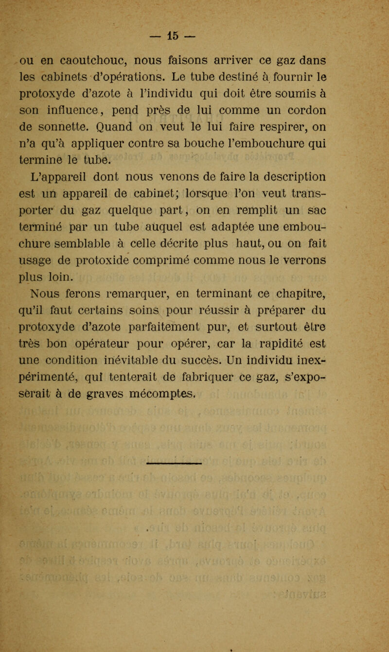 ou en caoutchouc, nous faisons arriver ce gaz dans les cabinets d^opérations. Le tube destiné à fournir le protoxyde d'azote à l'individu qui doit être soumis à son influence, pend près de lui comme un cordon de sonnette. Quand on veut le lui faire respirer, on n'a qu'à appliquer contre sa bouche l'embouchure qui termine le tube. L'appareil dont nous venons de faire la description est un appareil de cabinet; lorsque l'on veut trans- porter du gaz quelque part, on en remplit un sac terminé par un tube auquel est adaptée une embou- chure semblable à celle décrite plus haut, ou on fait usage de protoxide comprimé comme nous le verrons plus loin. Nous ferons remarquer, en terminant ce chapitre, qu'il faut certains soins pour réussir à préparer du protoxyde d'azote parfaitement pur, et surtout être très bon opérateur pour opérer, car la rapidité est une condition inévitable du succès. Un individu inex- périmenté, qui tenterait de fabriquer ce gaz, s'expo- serait à de graves mécomptes.