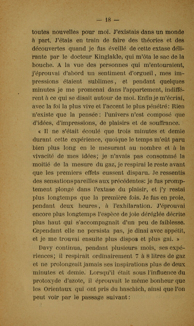 toutes nouvelles pour moi. J'existais dans un monde à part. J'étais en train de faire des théories et des découvertes quand je fus éveillé de cette extase déli- rante par le docteur Kinglakle, qui m'ôta le sac de la bouche. A la vue des personnes qui m'entouraient, j'éprouvai d'abord un sentiment d'orgueil, mes im- pressions étaient sublimes, et pendant quelques minutes je me promenai dans l'appartement, indiffé- rent à ce qui se disait autour de moi. Enfin je m'écriai, avec la foi la plus vive et l'accent le plus pénétré : Rien n'existe que la pensée : l'univers n'est composé que d'idées, d'impressions, de plaisirs et de souffrance. « Il ne s'était écoulé que trois minutes et demie durant cette expérience, quoique le temps m'eût paru bien plus long en le mesurant au nombre et à la vivacité de mes idées; je n'avais pas consommé la moitié de la mesure du gaz, je respirai le reste avant que les premiers effets eussent disparu. Je ressentis des sensations pareilles aux précédentes: je fus promp- tement plongé dans l'extase du plaisir, et j'y restai plus longtemps que la première fois. Je fus en proie, pendant deux heures, à l'exhilaration. J'éprouvai encore plus longtemps l'espèce de joie déréglée décrite plus haut qui s'accompagnait d'un peu de faiblesse. Cependant elle ne persista pas, je dînai avec appétit, et je me trouvai ensuite plus dispos et plus gai. » Davy continua, pendant plusieurs mois, ses expé- riences; il respirait ordinairement 7 à 8 litres de gaz et ne prolongeait jamais ses inspirations plus de deux minutes et demie. Lorsqu'il était sous l'influence du protoxyde d'azote, il éprouvait le même bonheur que les Orientaux qui ont pris du haschich, ainsi que l'on peut voir par le passage suivant: