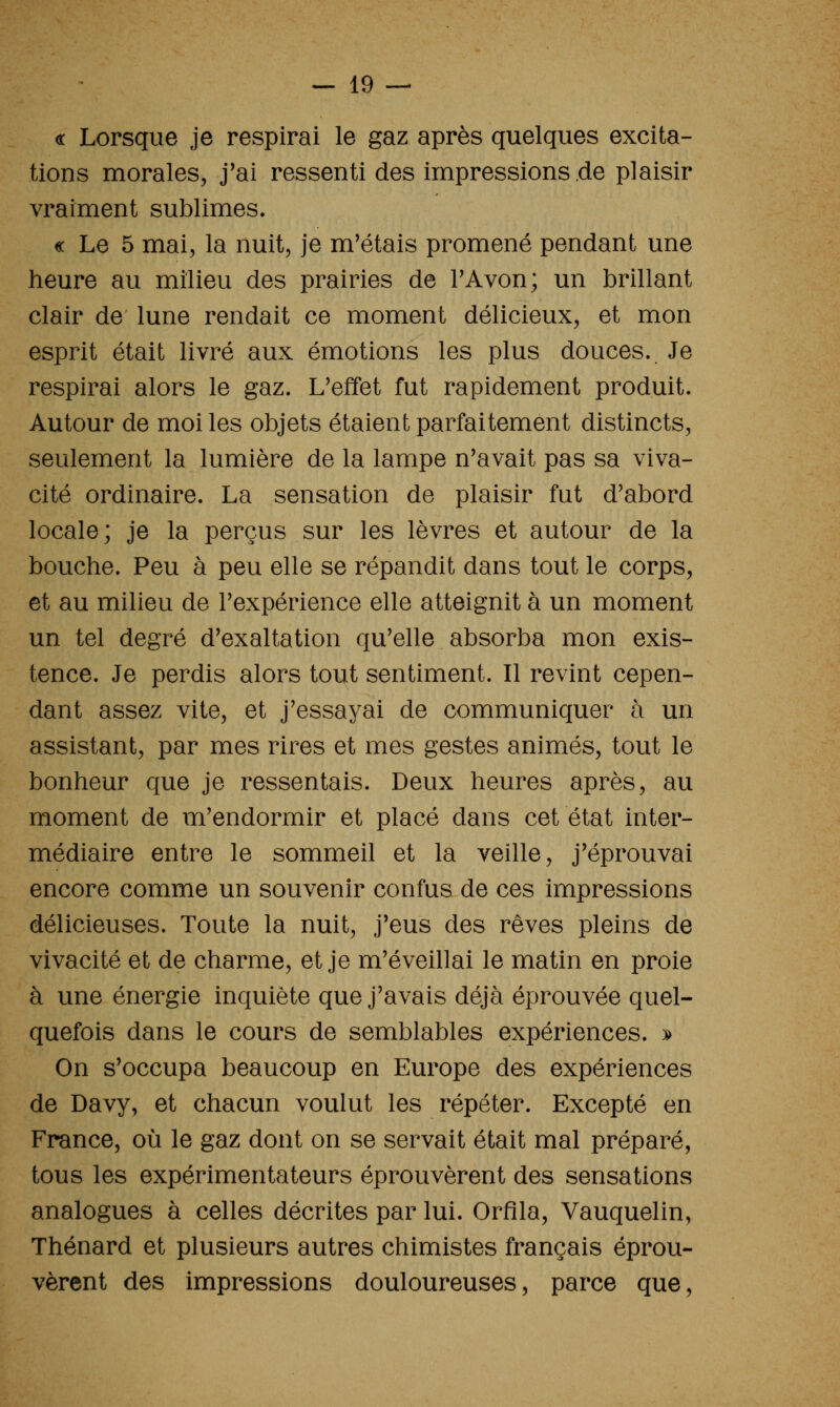 « Lorsque je respirai le gaz après quelques excita- tions morales, j'ai ressenti des impressions de plaisir vraiment sublimes. « Le 5 mai, la nuit, je m'étais promené pendant une heure au milieu des prairies de TAvon; un brillant clair de lune rendait ce moment délicieux, et mon esprit était livré aux émotions les plus douces. Je respirai alors le gaz. L'effet fut rapidement produit. Autour de moi les objets étaient parfaitement distincts, seulement la lumière de la lampe n'avait pas sa viva- cité ordinaire. La sensation de plaisir fut d'abord locale; je la perçus sur les lèvres et autour de la bouche. Peu à peu elle se répandit dans tout le corps, et au milieu de l'expérience elle atteignit à un moment un tel degré d'exaltation qu'elle absorba mon exis- tence. Je perdis alors tout sentiment. Il revint cepen- dant assez vite, et j'essayai de communiquer à un assistant, par mes rires et mes gestes animés, tout le bonheur que je ressentais. Deux heures après, au moment de m'endormir et placé dans cet état inter- médiaire entre le sommeil et la veille, j'éprouvai encore comme un souvenir confus de ces impressions délicieuses. Toute la nuit, j'eus des rêves pleins de vivacité et de charme, et je m'éveillai le matin en proie à une énergie inquiète que j'avais déjà éprouvée quel- quefois dans le cours de semblables expériences. ^ On s'occupa beaucoup en Europe des expériences de Davy, et chacun voulut les répéter. Excepté en France, où le gaz dont on se servait était mal préparé, tous les expérimentateurs éprouvèrent des sensations analogues à celles décrites par lui. Orfîla, Vauquelin, Thénard et plusieurs autres chimistes français éprou- vèrent des impressions douloureuses, parce que,