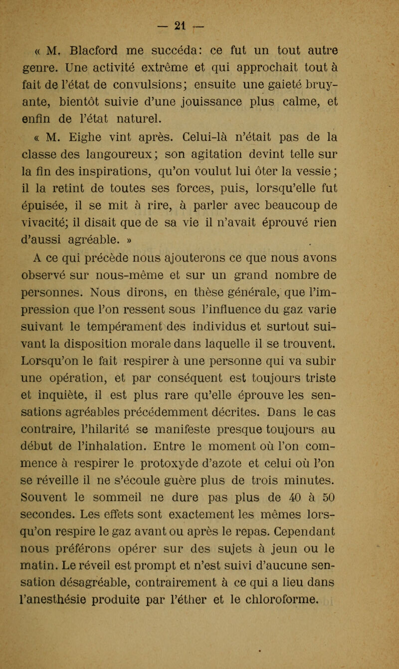 (( M. Blacford me succéda: ce fut un tout autre genre. Une activité extrême et qui approchait tout à fait de l'état de convulsions; ensuite une gaieté bruy- ante, bientôt suivie d'une jouissance plus calme, et enfin de Fétat naturel. ce M. Eighe vint après. Celui-là n'était pas de la classe des langoureux; son agitation devint telle sur la fin des inspirations, qu'on voulut lui ôter la vessie ; il la retint de toutes ses forces, puis, lorsqu'elle fut épuisée, il se mit à rire, à parler avec beaucoup de vivacité; il disait que de sa vie il n'avait éprouvé rien d'aussi agréable. » A ce qui précède nous ajouterons ce que nous avons observé sur nous-mème et sur un grand nombre de personnes. Nous dirons, en thèse générale, que l'im- pression que l'on ressent sous l'influence du gaz varie suivant le tempérament des individus et surtout sui- vant la disposition morale dans laquelle il se trouvent. Lorsqu'on le fait respirer à une personne qui va subir une opération, et par conséquent est toujours triste et inquiète, il est plus rare qu'elle éprouve les sen- sations agréables précédemment décrites. Dans le cas contraire, l'hilarité se manifeste presque toujours au début de l'inhalation. Entre le moment où l'on com- mence à respirer le protoxyde d'azote et celui où l'on se réveille il ne s'écoule guère plus de trois minutes. Souvent le sommeil ne dure pas plus de 40 à 50 secondes. Les effets sont exactement les mêmes lors- qu'on respire le gaz avant ou après le repas. Cependant nous préférons opérer sur des sujets à jeun ou le matin. Le réveil est prompt et n'est suivi d'aucune sen- sation désagréable, contrairement à ce qui a lieu dans l'anesthésie produite par l'éther et le chloroforme.